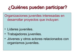 ¿Quiénes pueden participar?¿Quiénes pueden participar?
Organizaciones juveniles interesadas en
desarrollar proyectos que incluyan:
• Líderes juveniles.
• Trabajadores juveniles.
• Jóvenes y otros actores relacionados con
organismos juveniles.
 