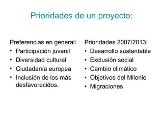 Prioridades de un proyecto:
Preferencias en general:
• Participación juvenil
• Diversidad cultural
• Ciudadanía europea
• Inclusión de los más
desfavorecidos.
Prioridades 2007/2013:
• Desarrollo sustentable
• Exclusión social
• Cambio climático
• Objetivos del Milenio
• Migraciones
 