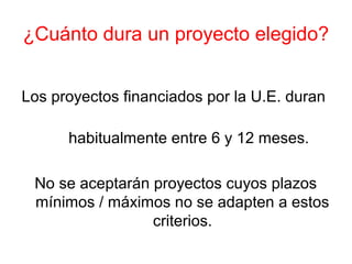 ¿Cuánto dura un proyecto elegido?
Los proyectos financiados por la U.E. duran
habitualmente entre 6 y 12 meses.
No se aceptarán proyectos cuyos plazos
mínimos / máximos no se adapten a estos
criterios.
 