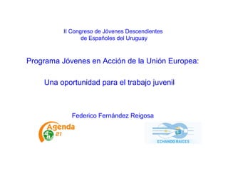 II Congreso de Jóvenes Descendientes
de Españoles del Uruguay
Programa Jóvenes en Acción de la Unión Europea:
Una oportunidad para el trabajo juvenil
Federico Fernández Reigosa
 
