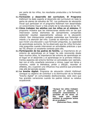 por parte de los niños, los resultados producidos y la formación
       recibida.
8.2.   Formación y desarrollo del currículum. El Programa
       KidSmart ha dado soporte al desarrollo del currículum en toda la
       gama de planes de estudios de TIC. Los profesores de educación
       inicial que participan en el programa KidSmart han desarrollado
       un conocimiento mayor y más amplio de la naturaleza de las TIC.
8.3.   Cómo trabajan los adultos con los niños en el sistema. El
       programa muestra que las interacciones adulto-niño en las que
       intervienen ciertos elementos de ‘pensamiento compartido
       sostenido’ resultan especialmente valiosas en la educación
       infantil. Son interacciones verbales sostenidas que fomentan el
       interés y la atención del niño. Cuando se estimula a los niños a
       que inicien una discusión y que formulen preguntas, su capacidad
       de aprendizaje aumenta. Se ha observado que los niños formulan
       más preguntas cuando intervienen en actividades prácticas y que
       las TIC ofrecen un excelente contexto para ello.
8.4.   Participación de los padres de familia. La importancia de un
       entorno de aprendizaje en el hogar ha sido reconocida desde
       hace muchos años, la importancia del entorno de aprendizaje en
       el hogar en el desarrollo y el aprendizaje en la primera infancia.
       Ciertos aspectos del entorno familiar en actividades (por ejemplo,
       leer con el niño, enseñarle canciones y ritmos, jugar con letras y
       números, visitar la biblioteca, pintar y dibujar, recordar el
       alfabeto, etc.) suponen una influencia muy positiva que prevalece
       más allá del periodo escolar.
8.5.   La brecha digital. Programa de educación infantil KidSmart
       consigue su objetivo de contribuir a la disminución de la llamada
       “brecha digital” en comunidades desfavorecidas. está claro que
       hay grandes variaciones cuando los padres indican su estatus
       ocupacional.



                                          “Aunque los niños trabajan
                                          bien por sí mismos en
                                          compartir conocimientos y
                                          aprender de los otros, no
                                          hay     nada    que    pueda
                                          sustituir la presencia activa
                                          de un profesor.”
                                               (Halverson Pace , 2000)
 