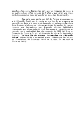 acceden a las nuevas tecnologías, salvo por las máquinas de juegos a
las cuales asisten niños mayores de 7 años y que tienen una mejor
condición económica como para gastar en algún tipo de recreación.

            Esta es la razón por la cual IBM del Perú se propone apoyar
a la Educación Inicial con la puesta en marcha de un programa de
extensión, en base a la experiencia innovadora y exitosa, en la misma
línea de poner al alcance de niños provenientes de familias de escasos
recursos una herramienta que desarrolle diversas habilidades,
relacionadas con el currículo del nivel, los ponga al mismo tiempo en
contacto con la modernidad. Por ello en agosto de 2002 IBM firma un
Convenio de Cooperación con el Ministerio de educación iniciando el
Proyecto “Integración de nuevas Tecnologías en Educación
Inicial”, vigente hasta la actualidad, cuyos responsables directos son
las Especialistas de Educación Inicial de la Dirección Nacional de
Educación Inicial.
 