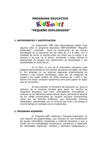 PROGRAMA EDUCATIVO



               “PEQUEÑO EXPLORADOR”


1. ANTECEDENTES Y JUSTIFICACION

                La Corporación IBM esta desarrollando desde hace
    algunos años el programa educativo IBM-KIDSMART “Pequeño
    Explorador”, orientado      hacia la introducción de las nuevas
    tecnologías en la educación de los niños de 3 a 8 años, con la
    finalidad de cerrar la brecha entre los niños que la tienen a su
    alcance y los que no la tienen, brindando a éstos últimos la
    oportunidad de ampliar sus experiencias de aprendizaje y sus
    posibilidades de éxito futuro.

                En el Perú, el uso de la informática educativa esta
    bastante generalizada en los centros educativos privados, de clase
    A. Sin embargo en los sectores populares prácticamente no
    acceden a las nuevas tecnologías, salvo por las maquinas de
    juegos a las cuales asisten los niños mayores de 7 años y que
    tienen una mejor condición económica como para gastar en algún
    tipo de recreación.

                En eses sentido, el Ministerio de Educación se aúna al
    esfuerzo de la empresa privada para poner en marcha un
    Programa Educativo que tiene antecedentes innovadores y
    exitosos en los diferentes países donde opera, poniendo al alcance
    de los niñ@s provenientes de escasos recursos herramientas
    como son los Módulos KidSmart, que desarrollan diversas
    habilidades, relacionadas con el currículo del nivel y los ponga al
    mismo tiempo en contacto con la modernidad.


2. PROGRAMA KIDSMART

               El Programa IBM –KidSmart, “Pequeño Explorador” es
    una estación de juego/trabajo, que consiste en una combinación
    de equipo informático, programas y material educativo y que, a
    través de una metodología constructiva, constituye al desarrollo
    de habilidades cognitivas, motoras y actitudes colaborativas y
 