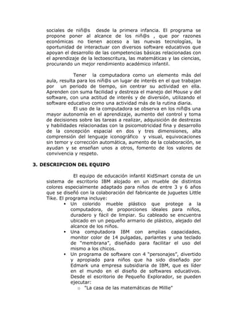 sociales de niñ@s desde la primera infancia. El programa se
    propone poner al alcance de los niñ@s , que por razones
    económicas no tienen acceso a las nuevas tecnologías, la
    oportunidad de interactuar con diversos software educativos que
    apoyan el desarrollo de las competencias básicas relacionadas con
    el aprendizaje de la lectoescritura, las matemáticas y las ciencias,
    procurando un mejor rendimiento académico infantil.

                Tener la computadora como un elemento más del
    aula, resulta para los niñ@s un lugar de interés en el que trabajan
    por un periodo de tiempo, sin centrar su actividad en ella.
    Aprenden con suma facilidad y destreza el manejo del Mouse y del
    software, con una actitud de interés y de diversión, utilizando el
    software educativo como una actividad más de la rutina diaria.
                El uso de la computadora se observa en los niñ@s una
    mayor autonomía en el aprendizaje, aumento del control y toma
    de decisiones sobre las tareas a realizar, adquisición de destrezas
    y habilidades relacionadas con la psicomotricidad fina y desarrollo
    de la concepción espacial en dos y tres dimensiones, alta
    comprensión del lenguaje iconográfico y visual, equivocaciones
    sin temor y corrección automática, aumento de la colaboración, se
    ayudan y se enseñan unos a otros, fomento de los valores de
    convivencia y respeto.

3. DESCRIPCION DEL EQUIPO

                El equipo de educación infantil KidSmart consta de un
    sistema de escritorio IBM alojado en un mueble de distintos
    colores especialmente adaptado para niños de entre 3 y 6 años
    que se diseñó con la colaboración del fabricante de juguetes Little
    Tike. El programa incluye:
             Un colorido mueble plástico que protege a la
               computadora, de proporciones ideales para niños,
               duradero y fácil de limpiar. Su cableado se encuentra
               ubicado en un pequeño armario de plástico, alejado del
               alcance de los niños.
             Una computadora IBM con amplias capacidades,
               monitor color de 14 pulgadas, parlantes y una teclado
               de “membrana”, diseñado para facilitar el uso del
               mismo a los chicos.
             Un programa de software con 4 “personajes”, divertido
               y apropiado para niños que ha sido diseñado por
               Edmark una empresa subsidiaria de IBM, que es líder
               en el mundo en el diseño de softwares educativos.
               Desde el escritorio de Pequeño Explorador, se pueden
               ejecutar:
                  o "La casa de las matemáticas de Millie"
 