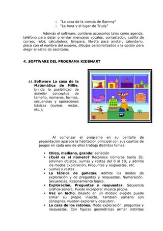o "La casa de la ciencia de Sammy"
                   o “La hora y el lugar de Trudy"

             Además el software, contiene accesorios tales como agenda,
teléfono para dejar o enviar mensajes vocales, contestador, casilla de
correo, reloj, calculadora, lámpara, libreta para anotar, calendario,
placa con el nombre del usuario, dibujos personalizados y la opción para
elegir el estilo de escritorio.


4. SOFTWARE DEL PROGRAMA KIDSMART




  4.1. Software La casa de la
       Matemática de Millie,
       brinda la posibilidad de
       asimilar  conceptos   de
       tamaño, números, formas,
       secuencias y operaciones
       básicas (sumar, restar,
       etc.).




                 Al comenzar el programa en su pantalla de
         presentación aparece la habitación principal con sus cuartos de
         juegos en cada uno de ellos trabaja distintos temas:

               Chico, mediano, grande: seriación
               ¿Cuál es el número? Reconoce números hasta 30,
                adivinan objetos, sumas y restas del 0 al 10, y admite
                los modos Exploración, Preguntas y respuestas, etc.
               Sumas y restas.
               La fábrica de galletas. Admite los modos de
                exploración y de preguntas y respuestas. Numeración.
                Secuencias. Razonamiento lógico.
               Exploración, Preguntas y respuestas. Secuencia
                gráfico-sonora. Puede incorporar música propia.
               Haz un bicho. Basado en un modelo elegido puede
                armar su propio insecto. También armarlo con
                consignas. Pueden explorar y descubrir.
               La casa de los ratones. Modo exploración, preguntas y
                respuestas. Con figuras geométricas armar distintas
 
