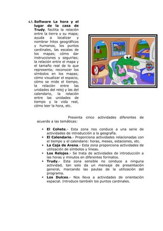 4.3. Software La hora y el
     lugar de la casa de
     Trudy, facilita la relación
     entre la tierra y su mapa;
     ayuda      a   localizar    y
     nombrar hitos geográficos
     y humanos, los puntos
     cardinales, las escalas de
     los mapas; cómo dar
     instrucciones y seguirlas;
     la relación entre el mapa y
     el tamaño real de lo que
     representa; reconocer los
     símbolos en los mapas;
     cómo visualizar el espacio,
     cómo se mide el tiempo,
     la    relación   entre    las
     unidades del reloj y las del
     calendario,    la    relación
     entre las unidades de
     tiempo y la vida real,
     cómo leer la hora, etc.


                       Presenta      cinco   actividades   diferentes   de
     acuerdo a las temáticas:

            El Cohete.- Esta zona nos conduce a una serie de
             actividades de introducción a la geografía.
            El Calendario.- Proporciona actividades relacionadas con
             el tiempo y el calendario: horas, meses, estaciones, etc.
            La Caja de Arena.- Esta zona proporciona actividades de
             utilización de símbolos y líneas.
            Los Relojes.- Se trata de actividades de introducción a
             las horas y minutos en diferentes formatos.
            Trudy.- Esta zona sensible no conduce a ninguna
             actividad, tan solo da un mensaje de presentación
             general, marcando las pautas de la utilización del
             programa.
            Los Dulces.- Nos lleva a actividades de orientación
             espacial. Introduce también los puntos cardinales.
 