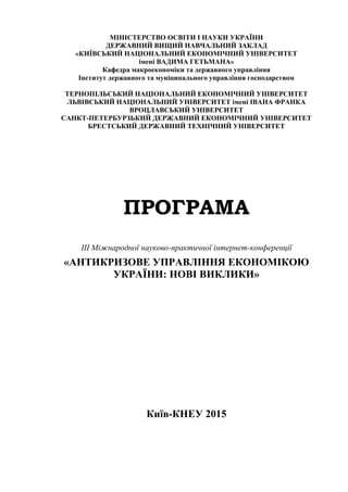 МІНІСТЕРСТВО ОСВІТИ І НАУКИ УКРАЇНИ
ДЕРЖАВНИЙ ВИЩИЙ НАВЧАЛЬНИЙ ЗАКЛАД
«КИЇВСЬКИЙ НАЦІОНАЛЬНИЙ ЕКОНОМІЧНИЙ УНІВЕРСИТЕТ
імені ВАДИМА ГЕТЬМАНА»
Кафедра макроекономіки та державного управління
Інститут державного та муніципального управління господарством
ТЕРНОПІЛЬСЬКИЙ НАЦІОНАЛЬНИЙ ЕКОНОМІЧНИЙ УНІВЕРСИТЕТ
ЛЬВІВСЬКИЙ НАЦІОНАЛЬНИЙ УНІВЕРСИТЕТ імені ІВАНА ФРАНКА
ВРОЦЛАВСЬКИЙ УНІВЕРСИТЕТ
САНКТ-ПЕТЕРБУРЗЬКИЙ ДЕРЖАВНИЙ ЕКОНОМІЧНИЙ УНІВЕРСИТЕТ
БРЕСТСЬКИЙ ДЕРЖАВНИЙ ТЕХНІЧНИЙ УНІВЕРСИТЕТ
ПРОГРАМА
III Міжнародної науково-практичної інтернет-конференції
«АНТИКРИЗОВЕ УПРАВЛІННЯ ЕКОНОМІКОЮ
УКРАЇНИ: НОВІ ВИКЛИКИ»
Київ-КНЕУ 2015
 