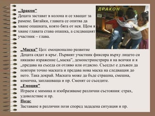 „Дракон”
Децата застават в колона и се хващат за
рамене. Бягайки, главата се опитва да
хване опашката, която бяга от нея. Щом я
хване главата става опашка, а следващият
участник – глава.
„Маска” Цел: емоционално развитие
Децата сядат в кръг. Първият участник фиксира върху лицето си
някакво изражение („маска”, демонстринстрира я на всички и я
„предава на съседа си отляво или отдясно. Съседът е длъжен да
повтори точно маската и предава нова маска на следващия до
него. Така докрай. Маската може да бъде страшна, смешна,
комична, заплашваща и пр. Сменят се съседите.
„Емоция”
Играем с мимика и изобразяваме различни състояния: страх,
удоволствие и пр.
Поза:
Заставане в различни пози според зададена ситуация и пр.
 