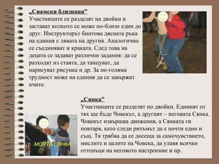 „Сиамски близнаци”
Участниците се разделят на двойки и
застават колкото се може по-близо един до
друг. Инструкторът бинтова дясната ръка
на единия с лявата на другия. Аналогично
се съединяват и краката. След това на
децата се задават различни задания: да се
разходят из стаята, да танцуват, да
нарисуват рисунка и др. За по-голяма
трудност може на единия да се завържат
очите.
„Сянка”
Участниците се разделят по двойки. Единият от
тях ще бъде Човекът, а другият – неговата Сянка.
Човекът извършва движения, а Сянката ги
повтаря, като следи ритъмът да е почти един и
същ. Тя трябва да се досеща за самочувствието,
мислите и целите на Човека, да улавя всички
оттенъци на неговото настроение и пр.
 