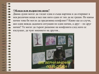 “Млада или възрастна жена”
Двама души могат да гледат една и съща картина и да откриват в
нея различни неща и все пак нито един от тях да не греши. По какъв
начин това би могло да предизвика конфликт? Какво ще се случи,
ако един вижда дадената ситуация по един начин, а друг – по друг
начин? Те могат да търсят решение на конфликта след като се
изслушат, да чуят мнението на другия...
 