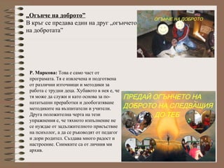 „Огънче на доброто”
В кръг се предава един на друг „огънчето
на добротата”
Р. Маркова: Това е само част от
програмата. Тя е извлечена и подготвена
от различни източници и методики за
работа с трудни деца. Хубавото в нея е, че
тя може да служи и като основа за по-
нататъшни преработки и дообогатяване
методиките на възпитатели и учители.
Друга положителна черта на тези
упражнения е, че тяхното изпълнение не
се нуждае от задължителното присъствие
на психолог, а да се ръководят от педагог
и дори родител. Създава много радост и
настроение. Снимките са от личния ми
архив.
 