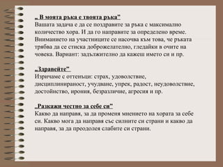 „ В моята ръка е твоята ръка”
Вашата задача е да се поздравите за ръка с максимално
количество хора. И да го направите за определено време.
Вниманието на участниците се насочва към това, че ръката
трябва да се стиска доброжелателно, гледайки в очите на
човека. Вариант: задължително да кажеш името си и пр.
„Здравейте”
Изричаме с оттенъци: страх, удоволствие,
дисциплинираност, учудване, упрек, радост, неудоволствие,
достойнство, ирония, безразличие, агресия и пр.
„Разкажи честно за себе си”
Какво да направя, за да променя мнението на хората за себе
си. Какво мога да направя със силните си страни и какво да
направя, за да преодолея слабите си страни.
 