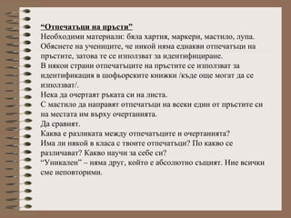 “Отпечатъци на пръсти”
Необходими материали: бяла хартия, маркери, мастило, лупа.
Обяснете на учениците, че никой няма еднакви отпечатъци на
пръстите, затова те се използват за идентифициране.
В някои страни отпечатъците на пръстите се използват за
идентификация в шофьорските книжки /къде още могат да се
използват/.
Нека да очертаят ръката си на листа.
С мастило да направят отпечатъци на всеки един от пръстите си
на местата им върху очертанията.
Да сравнят.
Каква е разликата между отпечатъците и очертанията?
Има ли някой в класа с твоите отпечатъци? По какво се
различават? Какво научи за себе си?
“Уникален” – няма друг, който е абсолютно същият. Ние всички
сме неповторими.
 