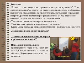 „Защо някои хора нямат приятели”
„Зависи ли приятелството от вярата
и религията на човека?”
Пословици и поговорки за
приятелството, гнева и т.н. Напр. Зъб
за зъб; Каквото повикало – такова се
обадило; Каквото посееш – това ще
пожънеш.
Дискусии:
„В какво се крие, според вас, причината за агресия в училище”. Тези
„препъни камъни” се закачат на дъската във вид на хълм и обсъждаме
начините за преодоляване на препятствието, като децата се разделят
на групи, работят и презентират решенията си. Върху нарисувани
човечета се записват решенията по следния начин:
-Училищни традиции – на краката на човечето;
-Това, което се прави в училище сега – на ръцете;
-Какво може още да се направи по проблема – на главата на човечето.
 