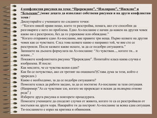 4 конфликтни рисунки на тема: “Пререждане”, “Изолиране”, “Насилие” и
“Блъскане” /може децата да използват собствени рисунки и на други конфликтни
теми /
Дискутирайте с учениците по следните точки:
–“Когато някой прави нещо, което те разстройва, помага, ако сте способни да
разговаряте с него по проблема. Едно Аз-послание е начин да кажем на другия човек
какво ни е разстроило, без да го упрекваме или обиждаме.”
“Когато отправяте едно Аз-послание, вие правите три неща. Първо казвате на другия
човек как се чувствате. След това казвате какво е направил той, че вие сте се
разстроили. После казвате какво искате, за да се подобри ситуацията.”
Запишете на дъската формулата на Аз-послание: “Аз чувствам..., когато ти... и
искам...”
Покажете конфликтната рисунка “Пререждане”. Попитайте класа каква случка е
изобразена. И после:
Как мислите, че се чувства всеки един?
Как би се почувствал, ако си третият на опашката?(Става дума за този, който е
пререден.)
Какво е необходимо, за да се подобри ситуацията?
Помолете класа да работи заедно, за да се постигне Аз-послание за тази ситуация.
(Например:”Аз се чувствам зле, когато ме пререждат и искам да възвърна отново
реда”.)
Изберете друга рисунка и повторете процедурата.
Помолете учениците да споделят случки от живота, когато те са се разстройвали от
постъпки на други хора. Накарайте ги да построят Аз-послание за всяка една ситуация.
Ти-посланието е израз на критика и обвинения.
 