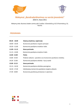 1
Mokymai „Bendradarbiavimas su verslo įmonėmis“
2014 m. Kovo 20 d.
Mokymų vieta: Business leaders centre,salė 5 aukšte. K.Donelaičio g. 62 /V.Putvinskio g. 53,
Kaunas
PROGRAMA
09.30 - 10.00 Dalyvių atvykimas, registracija
10.00 – 10.30 Komercinis pasiūlymo rengimo principai
10.30 – 11.00 Komercinio pasiūlymo struktūra I dalis
11.00 – 11.15 Kavos pertrauka
11.15 – 12.00 Komercinio pasiūlymo struktūra II dalis
12.00 - 13.00 Pietūs
13.00 - 14.30 Praktinė užduotis - parenkite savo komercinio pasiūlymo struktūrą
14.30 - 15.00 Komercinio pasiūlymo stilistika - kuo ji svarbi
15.00 - 15.15 Kavos pertrauka
15.15 – 16.30 Komercinio pasiūlymo stilistikos parengimas
16.30 – 17.30 Individualaus komercinio pasiūlymo rengimo užduotis
17.30 - 18.00 Komercinių pasiūlymų pristatymas ir aptarimas
 