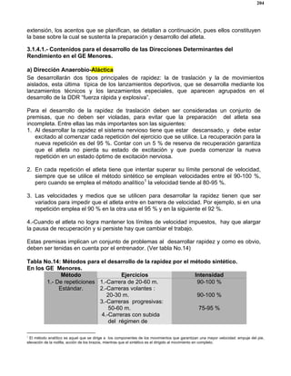 204
extensión, los acentos que se planifican, se detallan a continuación, pues ellos constituyen
la base sobre la cual se sustenta la preparación y desarrollo del atleta.
3.1.4.1.- Contenidos para el desarrollo de las Direcciones Determinantes del
Rendimiento en el GE Menores.
a) Dirección Anaerobio-Aláctica
Se desarrollarán dos tipos principales de rapidez: la de traslación y la de movimientos
aislados, esta última típica de los lanzamientos deportivos, que se desarrolla mediante los
lanzamientos técnicos y los lanzamientos especiales, que aparecen agrupados en el
desarrollo de la DDR “fuerza rápida y explosiva”.
Para el desarrollo de la rapidez de traslación deben ser consideradas un conjunto de
premisas, que no deben ser violadas, para evitar que la preparación del atleta sea
incompleta. Entre ellas las más importantes son las siguientes:
1. Al desarrollar la rapidez el sistema nervioso tiene que estar descansado, y debe estar
excitado al comenzar cada repetición del ejercicio que se utilice. La recuperación para la
nueva repetición es del 95 %. Contar con un 5 % de reserva de recuperación garantiza
que el atleta no pierda su estado de excitación y que pueda comenzar la nueva
repetición en un estado óptimo de excitación nerviosa.
2. En cada repetición el atleta tiene que intentar superar su límite personal de velocidad,
siempre que se utilice el método sintético se emplean velocidades entre el 90-100 %,
pero cuando se emplea el método analítico1
la velocidad tiende al 80-95 %.
3. Las velocidades y medios que se utilicen para desarrollar la rapidez tienen que ser
variados para impedir que el atleta entre en barrera de velocidad. Por ejemplo, si en una
repetición emplea el 90 % en la otra usa el 95 % y en la siguiente el 92 %.
4.-Cuando el atleta no logra mantener los límites de velocidad impuestos, hay que alargar
la pausa de recuperación y si persiste hay que cambiar el trabajo.
Estas premisas implican un conjunto de problemas al desarrollar rapidez y como es obvio,
deben ser tenidas en cuenta por el entrenador. (Ver tabla No.14)
Tabla No.14: Métodos para el desarrollo de la rapidez por el método sintético.
En los GE Menores.
Método Ejercicios Intensidad
1.- De repeticiones
Estándar.
1.-Carrera de 20-60 m.
2.-Carreras volantes :
20-30 m.
3.-Carreras progresivas:
50-60 m.
4.-Carreras con subida
del régimen de
90-100 %
90-100 %
75-95 %
1
El método analítico es aquel que se dirige a los componentes de los movimientos que garantizan una mayor velocidad: empuje del pie,
elevación de la rodilla, acción de los brazos, mientras que el sintético es el dirigido al movimiento en completo.
 