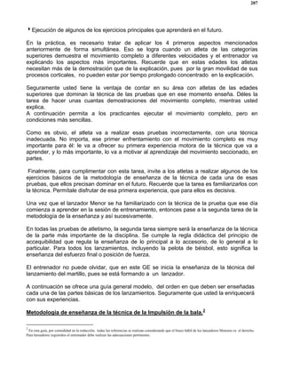 207
4Ejecución de algunos de los ejercicios principales que aprenderá en el futuro.
En la práctica, es necesario tratar de aplicar los 4 primeros aspectos mencionados
anteriormente de forma simultánea. Eso se logra cuando un atleta de las categorías
superiores demuestra el movimiento completo a diferentes velocidades y el entrenador va
explicando los aspectos más importantes. Recuerde que en estas edades los atletas
necesitan más de la demostración que de la explicación, pues por la gran movilidad de sus
procesos corticales, no pueden estar por tiempo prolongado concentrado en la explicación.
Seguramente usted tiene la ventaja de contar en su área con atletas de las edades
superiores que dominan la técnica de las pruebas que en ese momento enseña. Déles la
tarea de hacer unas cuantas demostraciones del movimiento completo, mientras usted
explica.
A continuación permita a los practicantes ejecutar el movimiento completo, pero en
condiciones más sencillas.
Como es obvio, el atleta va a realizar esas pruebas incorrectamente, con una técnica
inadecuada. No importa, ese primer enfrentamiento con el movimiento completo es muy
importante para él: le va a ofrecer su primera experiencia motora de la técnica que va a
aprender, y lo más importante, lo va a motivar al aprendizaje del movimiento seccionado, en
partes.
Finalmente, para cumplimentar con esta tarea, invite a los atletas a realizar algunos de los
ejercicios básicos de la metodología de enseñanza de la técnica de cada una de esas
pruebas, que ellos precisan dominar en el futuro. Recuerde que la tarea es familiarizarlos con
la técnica. Permítale disfrutar de esa primera experiencia, que para ellos es decisiva.
Una vez que el lanzador Menor se ha familiarizado con la técnica de la prueba que ese día
comienza a aprender en la sesión de entrenamiento, entonces pase a la segunda tarea de la
metodología de la enseñanza y así sucesivamente.
En todas las pruebas de atletismo, la segunda tarea siempre será la enseñanza de la técnica
de la parte más importante de la disciplina. Se cumple la regla didáctica del principio de
accequibilidad que regula la enseñanza de lo principal a lo accesorio, de lo general a lo
particular. Para todos los lanzamientos, incluyendo la pelota de béisbol, esto significa la
enseñanza del esfuerzo final o posición de fuerza.
El entrenador no puede olvidar, que en este GE se inicia la enseñanza de la técnica del
lanzamiento del martillo, pues se está formando a un lanzador.
A continuación se ofrece una guía general modelo, del orden en que deben ser enseñadas
cada una de las partes básicas de los lanzamientos. Seguramente que usted la enriquecerá
con sus experiencias.
Metodología de enseñanza de la técnica de la Impulsión de la bala.2
2
En esta guía, por comodidad en la redacción, todas las referencias se realizan considerando que el brazo hábil de los lanzadores Menores es el derecho.
Para lanzadores izquierdos el entrenador debe realizar las adecuaciones pertinentes.
 