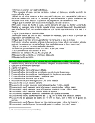 209
16.Similar al anterior, pero sobre obstáculo.
17.De espaldas al área, piernas paralelas, realizar un balanceo, adoptar posición de
esfuerzo final y lanzar.
18.Posición Inicial de espaldas al área, en posición de paso, con pierna del lado del brazo
de lanzar adelantada, realizar un balanceo y simultáneamente la pierna adelantada se
desplaza hacia atrás, adoptar la posición de preparación para el esfuerzo final.
19.Igual que el anterior, pero lanzando la manguera, la bala o el disco.
20.Posición inicial de frente al área, pierna contraria al brazo de lanzar adelantada.
Realizar un balanceo hacia el frente, ejecutar el giro y adoptar la posición de preparación
para el esfuerzo final, con un disco sujeto de una correa, una manguera, una bala o el
disco.
21.Igual que el anterior, pero lanzando.
22.Posición Inicial de lado al área. Realizar un balanceo, giro e imitar la posición de
preparación para el esfuerzo final.
23.Igual que el ejercicio anterior, pero lanzar la manguera, la bala o el disco
24.Posición inicial de espaldas al área de lanzamiento, imitar el giro completo y adoptar
posición de preparación para el esfuerzo final (preferiblemente el disco con correa).
25.Igual que anterior, pero lanzando el implemento.
26.Series de giros sobre una línea, con disco sujeto por correa.4
27.Esfuerzo final de lado-espalda al área.
28.Repetir los ejercicios No.20, No. 22 y No. 24.
29.Lanzamiento completo por encima de obstáculo.
30.Lanzamiento completo.
Metodología de enseñanza de la técnica del lanzamiento de la pelota de béisbol.
1. Demostración y explicación del movimiento completo (mostrar videos, secuencias, etc.).
2. Ejecución el movimiento completo.
3. Agarre de la pelota.
4. Esfuerzo final de frente al área arrodillado.
5. Esfuerzo final de frente al área, arrodillado, con pie izquierdo apoyado.
6. Esfuerzo final de frente al área, desde la posición de piernas separadas.
7. Esfuerzo final de frente al área en posición de paso.
8. Esfuerzo final de frente-de lado al área.
9. Imitación del esfuerzo final agarrando una cinta elástica
10.Lanzamiento con un paso de carrera.
11.Lanzamiento con dos pasos de carrera.(paso impulsor + último paso).
12.Lanzamiento con 3 pasos de carrera.(un paso + paso impulsor + último paso).
13.Lanzamiento con 4 pasos de carrera.(dos pasos + paso impulsor + último paso)
14.Lanzamiento con 5 pasos de carrera (ritmo de 5 pasos ).
15.Lanzamiento de pelotas de béisbol con el ritmo de 5 pasos de carrera.
16.Lanzamiento de una pelota medicinal de 1-2 Kg., con el ritmo de 5 pasos de carrera.
17.Lanzamiento de pedazos de cabilla de 10 cm. de largo, con el ritmo de 5 pasos de
carrera.
18.Lanzamiento con 6-7 pasos de carrera (dos pasos normales + ritmo de 5 pasos ),
19.Lanzamiento con 9-11 pasos de carrera(4 pasos normales + ritmo de 5 pasos)
4
A partir de aquí todos los ejercicios con recuperación o frenaje.
 