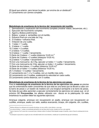 210
20.Igual que anterior, pero lanzar la pelota por encima de un obstáculo5
.
21.Lanzamiento con carrera completa.
Metodología de enseñanza de la técnica del lanzamiento del martillo.
1. Demostración y explicación del movimiento completo (mostrar videos, secuencias, etc.).
2. Ejecución del movimiento completo.
3. Agarre y Boleos preliminares.
4. Boleos y pasar a sentadillas con el martillo.
5. Esfuerzo final con una bala de 3 kg.
6. 2-3 boleos + esfuerzo final.
7. Imitación de una vuelta.
8. 1 boleo + 1 vuelta.
9. 2 boleos + 1 vuelta.
10.1 boleo + 2 vueltas.
11.2 boleos + 2 vueltas.
12.2 boleos + 1 vuelta + lanzamiento.
13.Serie de 2 boleos + 1 vuelta (distancia 10-20 m).6
14.Serie de 2 boleos + 2 vueltas (distancia 10-20 m).
15.2 boleos + 2 vueltas + lanzamiento.7
16.Con una mancuerna de 3 Kg. ejecutar un boleo + 1 vuelta + lanzamiento.
17.Con una mancuerna de 3 Kg. ejecutar un boleo + 2 vueltas + lanzamiento.
18.Serie de dos boleos + 3 vueltas (distancia 15-20 m)8
19.Serie de un boleo + 3 vueltas (distancia 15-20 m).
20.1-2 boleos + 3 vueltas + lanzamiento.
21.Lanzamiento con 1, 2 y 3 vueltas, con un martillo más corto.
22.Lanzamiento con 3 vueltas, acelerando la velocidad en cada vuelta.
23.Lanzamiento contra distancia, con 3 vueltas.
Metodología de enseñanza de la técnica de los ejercicios con pesas.
Para la metodología de enseñanza de la técnica de los ejercicios con pesas se precisa
que los entrenadores estén conscientes de que esta es una tarea que se llevará a cabo con
la barra de pesas o un bastón de madera con una longitud semejante a la barra de pesas.
Se trata de que ellos aprendan a ejecutar correctamente los ejercicios con pesas que en el
próximo GE Pre-juveniles, los atletas utilizarán con discos en la palanqueta. En esta
enseñanza no pueden faltar los siguientes ejercicios:
Arranque colgante, arranque con recuperación en asalto, arranque con recuperación en
cuclillas, arranque, asalto con salto, asaltos avanzando, bíceps, clin colgante, clin, cuclillas,
5
Podrían utilizarse los saltímetros de la prueba de pértiga, con una varilla o cinta elástica, o una soga.
6
Las series de boleos + vueltas se recomienda ejecutarlas con una línea entre los pies, trazada con tiza u otro material.
7
Tanto el ejercicio No.9 como éste es necesario que el alumno realice el esfuerzo final dejando escapar el martillo, como si fuera la continuación de otra
vuelta.
8
Al principio la ejecución se exigirá con una velocidad media de los movimientos, velando por la exactitud más que por la distancia.
 