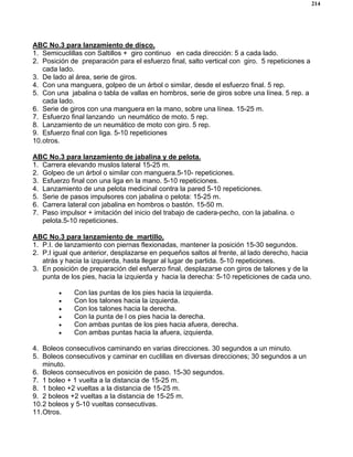 214
ABC No.3 para lanzamiento de disco.
1. Semicuclillas con Saltillos + giro continuo en cada dirección: 5 a cada lado.
2. Posición de preparación para el esfuerzo final, salto vertical con giro. 5 repeticiones a
cada lado.
3. De lado al área, serie de giros.
4. Con una manguera, golpeo de un árbol o similar, desde el esfuerzo final. 5 rep.
5. Con una jabalina o tabla de vallas en hombros, serie de giros sobre una línea. 5 rep. a
cada lado.
6. Serie de giros con una manguera en la mano, sobre una línea. 15-25 m.
7. Esfuerzo final lanzando un neumático de moto. 5 rep.
8. Lanzamiento de un neumático de moto con giro. 5 rep.
9. Esfuerzo final con liga. 5-10 repeticiones
10.otros.
ABC No.3 para lanzamiento de jabalina y de pelota.
1. Carrera elevando muslos lateral 15-25 m.
2. Golpeo de un árbol o similar con manguera.5-10- repeticiones.
3. Esfuerzo final con una liga en la mano. 5-10 repeticiones.
4. Lanzamiento de una pelota medicinal contra la pared 5-10 repeticiones.
5. Serie de pasos impulsores con jabalina o pelota: 15-25 m.
6. Carrera lateral con jabalina en hombros o bastón. 15-50 m.
7. Paso impulsor + imitación del inicio del trabajo de cadera-pecho, con la jabalina. o
pelota.5-10 repeticiones.
ABC No.3 para lanzamiento de martillo.
1. P.I. de lanzamiento con piernas flexionadas, mantener la posición 15-30 segundos.
2. P.I igual que anterior, desplazarse en pequeños saltos al frente, al lado derecho, hacia
atrás y hacia la izquierda, hasta llegar al lugar de partida. 5-10 repeticiones.
3. En posición de preparación del esfuerzo final, desplazarse con giros de talones y de la
punta de los pies, hacia la izquierda y hacia la derecha: 5-10 repeticiones de cada uno.
• Con las puntas de los pies hacia la izquierda.
• Con los talones hacia la izquierda.
• Con los talones hacia la derecha.
• Con la punta de l os pies hacia la derecha.
• Con ambas puntas de los pies hacia afuera, derecha.
• Con ambas puntas hacia la afuera, izquierda.
4. Boleos consecutivos caminando en varias direcciones. 30 segundos a un minuto.
5. Boleos consecutivos y caminar en cuclillas en diversas direcciones; 30 segundos a un
minuto.
6. Boleos consecutivos en posición de paso. 15-30 segundos.
7. 1 boleo + 1 vuelta a la distancia de 15-25 m.
8. 1 boleo +2 vueltas a la distancia de 15-25 m.
9. 2 boleos +2 vueltas a la distancia de 15-25 m.
10.2 boleos y 5-10 vueltas consecutivas.
11.Otros.
 