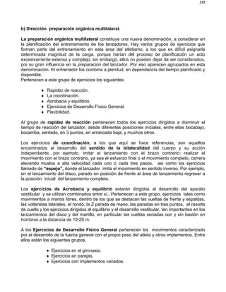 215
b) Dirección preparación orgánica multilateral.
La preparación orgánica multilateral constituye una nueva denominación, a considerar en
la planificación del entrenamiento de los lanzadores. Hay varios grupos de ejercicios que
forman parte del entrenamiento en esta área del atletismo, a los que es difícil asignarle
determinada magnitud de la carga, porque harían del proceso de planificación un acto
excesivamente extenso y complejo, sin embargo, ellos no pueden dejar de ser considerados,
por su gran influencia en la preparación del lanzador. Por eso aparecen agrupados en esta
denominación. El entrenador los combina a plenitud, en dependencia del tiempo planificado y
disponible.
Pertenecen a este grupo de ejercicios los siguientes:
♦ Rapidez de reacción.
♦ La coordinación.
♦ Acrobacia y equilibrio.
♦ Ejercicios de Desarrollo Físico General.
♦ Flexibilidad.
Al grupo de rapidez de reacción pertenecen todos los ejercicios dirigidos a disminuir el
tiempo de reacción del lanzador, desde diferentes posiciones iniciales, entre ellas bocabajo,
bocarriba, sentado, en 3 puntos, en arrancada baja, y muchos otros.
Los ejercicios de coordinación, a los que aquí se hace referencias, son aquellos
encaminados al desarrollo del sentido de la bilateralidad del cuerpo y su acción
independiente, por ejemplo, imitar el lanzamiento con el brazo contrario; realizar el
movimiento con el brazo contrario, ya sea el esfuerzo final o el movimiento completo, carrera
elevando muslos a alta velocidad cada uno o cada tres pasos, así como los ejercicios
llamado de “espejo”, donde el lanzador imita el movimiento en sentido inverso. Por ejemplo,
en el lanzamiento del disco, parado en posición de frente al área de lanzamiento regresar a
la posición inicial del lanzamiento completo.
Los ejercicios de Acrobacia y equilibrio estarán dirigidos al desarrollo del aparato
vestibular y se utilizan combinados entre sí.. Pertenecen a este grupo, ejercicios tales como
movimientos a manos libres, dentro de los que se destacan las vueltas de frente y espaldas,
las volteretas laterales, el rondó, la Z parada de mano, las paradas en tres puntos, el resorte
de cuello y los ejercicios dirigidos al equilibrio y el desarrollo vestibular, tan importantes en los
lanzamientos del disco y del martillo, en particular las vueltas seriadas con y sin bastón en
hombros a la distancia de 10-20 m.
A los Ejercicios de Desarrollo Físico General pertenecen los movimientos caracterizado
por el desarrollo de la fuerza general con el propio peso del atleta y otros implementos. Entre
ellos están los siguientes grupos.
♦ Ejercicios en el gimnasio.
♦ Ejercicios en parejas.
♦ Ejercicios con implementos variados.
 