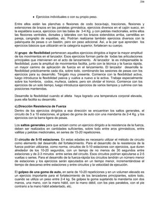 216
♦ Ejercicios individuales o con su propio peso.
Entre ellos están las planchas o flexiones de codo boca-bajo, tracciones, flexiones y
extensiones de brazos en las paralelas gimnástica, ejercicios diversos en el cajón sueco, en
la espaldera sueca, ejercicios con las balas de 3-4 Kg. y con pelotas medicinales, entre ellos
las flexiones ventrales, dorsales y laterales con los brazos extendidos arriba, carretillas en
pareja, cangrejito de espaldas, etc. Podrían realizarse también ejercicios diversos con la
palanqueta de pesas o un bastón, pero sin peso adicional. Así, a la par que aprenden los
ejercicios básicos que utilizarán en la categoría superior, fortalecen su cuerpo.
Al grupo de flexibilidad pertenecen aquellos ejercicios dirigidos a lograr la mayor amplitud
de los movimientos en el lanzador. Esos ejercicios forman parte de todas las articulaciones
principales que intervienen en el acto de lanzamiento. Al lanzador le es indispensable la
flexibilidad, pues la amplitud de movimientos facilita, junto con la técnica y la fuerza rápida,
un mayor camino de aplicación de fuerza en el lanzamiento. El lanzador desarrolla la
flexibilidad prácticamente cada día, sobre todo, combinando las sesiones de pesas con los
ejercicios para su desarrollo. Téngalo muy presente. Comience con la flexibilidad activa,
luego introduzca la flexibilidad pasiva y vuelva a nuevo a la activa. Trabaje especialmente
sobre los hombros, codos, muñeca, cadera, pero sin olvidar el tronco. Comience con los
ejercicios de un solo tiempo, luego introduzca ejercicios de varios tiempos y culmine con las
posiciones mantenidas.
Desarrolle la flexibilidad cuando el atleta haya logrado una temperatura corporal elevada,
pues ella facilita su desarrollo.
c).Dirección Resistencia de Fuerza
Dentro de los ejercicios dirigidos a esa dirección se encuentran los saltos generales, el
circuito de 5 a 10 estaciones, el golpeo de goma de auto con una mandarria de 2-4 Kg. y los
ejercicios con la barra ligera de pesas.
Los saltos generales para que actúen como un ejercicio dirigido a la resistencia de la fuerza,
deben ser realizados en cantidades suficientes, sobre todo entre aros gimnásticos, entre
vallitas y pelotas medicinales, en series de 15-20 repeticiones.
El circuito de 5-10 estaciones. En estas edades es necesario utilizar el método de circuito
como elemento del desarrollo del fortalecimiento. Para el desarrollo de la resistencia de la
fuerza podrían utilizarse, como norma, circuitos de 5-10 estaciones con ejercicios, que duren
alrededor de los 10-20 segundos, con un tiempo de no menos de 30 segundos entre
estaciones y de 2-3 minutos entre series del circuito. Esos circuitos podrían ejecutarse a 2-5
vueltas o series. Para el desarrollo de la fuerza-rápida los circuitos tendrán un número menor
de estaciones y los ejercicios serán ejecutados en un tiempo menor, incrementándose el
tiempo de descanso entre estaciones y entre circuitos y la velocidad de ejecución.
El golpeo de una goma de auto, en serie de 10-20 repeticiones y en un volumen elevado es
un ejercicio importante para el fortalecimiento de los lanzadores principiantes, sobre todo,
cuando se utiliza un peso entre 2-4 kg. Se golpea la goma sujetando la mandarria con dos
manos, una mano, con la mano hábil, con la mano débil, con los pies paralelos, con el pie
contrario a la mano hábil adelantado, etc.
 
