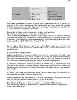 218
5 ejercicios.
75-80 %
3.- Juegos 1.-Baloncesto.
2.-Fútbol.
3.-Balonmano.
Libre en un aro
Libre en una portería
Libre en una portería
Los juegos deportivos constituyen un medio eficaz para el desarrollo de la preparación
orgánica de los niños y adolescentes. En estas edades es común utilizar las medidas
limitadas del terreno. Los siguientes deportes son básicos para el desarrollo de la resistencia,
la fuerza, la rapidez, en un sentido multilateral.
Debe utilizarse el baloncesto, el balonmano y el fútbol en una portería.
No se excluye la utilización de otros juegos y de la natación.
Utilice el trote de calentamiento de forma libre y luego introduzca el trote con el tiempo
controlado. Recuerde que el calentamiento de entrenamiento soluciona tareas motoras y de
preparación física. Emplee una velocidad equivalente a 30-40 segundos por cada 100 m, que
se corresponde con 2.00-2.40 minutos la vuelta de 400 m.
Es muy importante la preparación orgánica que el atleta Menor recibe, para estar listo para
las exigencias que de él reclamará el GE Precadete, cuando ya defina el lanzamiento al que
se va a dedicar.
e) Dirección Preparación Teórica.
La preparación teórica constituye una de las preparaciones a las cuales el entrenador debe
prestar especial atención, pues ella va a contribuir no sólo a que el atleta domine en el plano
teórico los principales elementos de la preparación del lanzador, sino también, contribuye al
incremento de la preparación intelectual del atleta, a su cultura ética y estética.
A este grupo pertenece un contenido que hay que delimitar bien. El futuro lanzador está
sometido a una preparación teórica constante, el entrenador debe crearle el hábito a los
atletas de recibir, al menos unos minutos a la semana, contenidos teóricos importantes en
su formación
El profesor debe utilizar un lenguaje muy claro e intentar que cada tema sea un intercambio
con los atletas, donde ellos muestren sus vivencias.
Es muy importante que el entrenador traiga a la clase, como ejemplo, las experiencias que se
tiene con otros deportistas actuales o retirados, de alto rendimiento.
3.1.5.-El control del proceso de entrenamiento en los atletas del GE Menores.
Para el control del proceso de entrenamiento se utilizarán, preferiblemente, los siguientes
indicadores de evaluación:
 