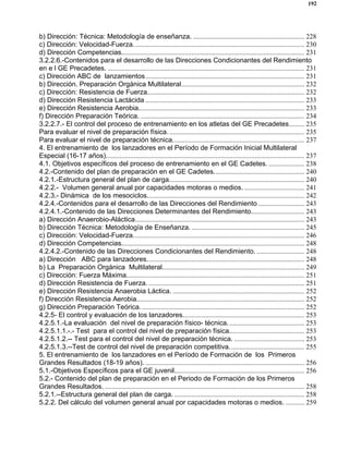 192
b) Dirección: Técnica: Metodología de enseñanza. ................................................................. 228
c) Dirección: Velocidad-Fuerza.................................................................................................... 230
d) Dirección Competencias........................................................................................................... 231
3.2.2.6.-Contenidos para el desarrollo de las Direcciones Condicionantes del Rendimiento
en e l GE Precadetes. ................................................................................................................... 231
c) Dirección ABC de lanzamientos............................................................................................. 231
b) Dirección. Preparación Orgánica Multilateral........................................................................ 232
c) Dirección: Resistencia de Fuerza............................................................................................ 232
d) Dirección Resistencia Lactácida ............................................................................................. 233
e) Dirección Resistencia Aerobia................................................................................................. 233
f) Dirección Preparación Teórica. ................................................................................................ 234
3.2.2.7.- El control del proceso de entrenamiento en los atletas del GE Precadetes......... 235
Para evaluar el nivel de preparación física................................................................................ 235
Para evaluar el nivel de preparación técnica............................................................................. 237
4. El entrenamiento de los lanzadores en el Período de Formación Inicial Multilateral
Especial (16-17 años).................................................................................................................... 237
4.1. Objetivos específicos del proceso de entrenamiento en el GE Cadetes. ..................... 238
4.2.-Contenido del plan de preparación en el GE Cadetes..................................................... 240
4.2.1.-Estructura general del plan de carga............................................................................... 240
4.2.2.- Volumen general anual por capacidades motoras o medios. ................................... 241
4.2.3.- Dinámica de los mesociclos............................................................................................ 242
4.2.4.-Contenidos para el desarrollo de las Direcciones del Rendimiento ........................... 243
4.2.4.1.-Contenido de las Direcciones Determinantes del Rendimiento............................... 243
a) Dirección Anaerobio-Aláctica................................................................................................... 243
b) Dirección Técnica: Metodología de Enseñanza. .................................................................. 245
c) Dirección: Velocidad-Fuerza.................................................................................................... 246
d) Dirección Competencias........................................................................................................... 248
4.2.4.2.-Contenido de las Direcciones Condicionantes del Rendimiento. ............................ 248
a) Dirección ABC para lanzadores............................................................................................ 248
b) La Preparación Orgánica Multilateral................................................................................... 249
c) Dirección: Fuerza Máxima........................................................................................................ 251
d) Dirección Resistencia de Fuerza. ........................................................................................... 251
e) Dirección Resistencia Anaerobia Láctica. ............................................................................. 252
f) Dirección Resistencia Aerobia.................................................................................................. 252
g) Dirección Preparación Teórica................................................................................................ 252
4.2.5- El control y evaluación de los lanzadores....................................................................... 253
4.2.5.1.-La evaluación del nivel de preparación físico- técnica............................................. 253
4.2.5.1.1.-.- Test para el control del nivel de preparación física............................................ 253
4.2.5.1.2.-- Test para el control del nivel de preparación técnica. ......................................... 253
4.2.5.1.3.--Test de control del nivel de preparación competitiva............................................ 255
5. El entrenamiento de los lanzadores en el Período de Formación de los Primeros
Grandes Resultados (18-19 años). ............................................................................................. 256
5.1.-Objetivos Específicos para el GE juvenil............................................................................ 256
5.2.- Contenido del plan de preparación en el Periodo de Formación de los Primeros
Grandes Resultados...................................................................................................................... 258
5.2.1.--Estructura general del plan de carga. ............................................................................ 258
5.2.2. Del cálculo del volumen general anual por capacidades motoras o medios. ........... 259
 
