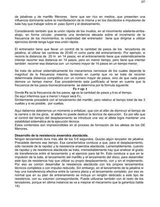 227
de jabalinas y de martillo Menores tiene que ser rico en medios, que presenten una
influencia dominante sobre la manifestación de la misma y en los discóbolos e impulsores de
bala hay que trabajar sobre el paso Sprint y el deslizamiento.
Considerando también que la unión rápida de los muslos, en el movimiento adelante-arriba-
abajo, en forma circular, presenta una tendencia elevada sobre el incremento de la
frecuencia de los movimientos, la creatividad del entrenador tiene que dirigirse a utilizar
ejercicios donde tenga lugar esa unión rápida.
El entrenador tiene que llevar un control de la cantidad de pasos de los lanzadores de
jabalina, al utilizar las carreras de 20-60 m como parte del entrenamiento. Por ejemplo, si
recorre la distancia de 20 m en 14 pasos, en el entrenamiento tiene que sistemáticamente
intentar recorrer esa distancia en 14 pasos, pero en menor tiempo, pero tiene que intentar
también recorrer esa distancia con un número mayor de 14 pasos en un tiempo menor.
Se trata de activar sistemáticamente los mecanismos nerviosos de los cuales depende la
magnitud de la frecuencia máxima, teniendo en cuenta que no se trata de recorrer
determinada distancia competitiva con un número mayor de pasos, sino de que cada paso
demore un tiempo menor. Ese procedimiento esta justificado al tener en cuenta que la
frecuencia de los pasos biomecánicamente se determina por la fórmula siguiente:
Fc = cp: t
Donde Fc es la frecuencia de los pasos, cp es la cantidad de pasos y t es el tiempo.
De aquí inferimos que a menor t mayor será Fc.
Similarmente procederá con el lanzamiento del martillo, pero relativo al tiempo total de las 3
vueltas y si es posible, por vueltas.
Aquí debemos detenernos un momento a enfatizar, que con el afán de disminuir el tiempo de
la carrera o de los giros, el atleta no puede destruir la técnica de ejecución. Es por ello que
el control del tiempo del desplazamiento se introduce una vez el atleta logre mantener una
estabilidad sistemática de la ejecución técnica.
Estos contenidos son imprescindibles en el proceso de formación de los atletas de los GE
Menores.
Desarrollo de la resistencia anaerobia alactácida.
Ningún lanzamiento dura más allá de los 5-6 segundos. Quizás algún lanzador de jabalina
Precadete demore ese tiempo. Esa característica conduce a que, para el desplazamiento,
sólo necesite de la rapidez y la resistencia anaerobia alactácida. Lamentablemente, cuando
de rapidez y de resistencia alactácida se trata, irremediablemente hay que analizar el grado
de transferencia entre el lanzamiento y el ejercicio para tal fin. Esto conduce a que en la
impulsión de la bala, el lanzamiento del martillo y el lanzamiento del disco, para desarrollar
este tipo de resistencia hay que utilizar su propio desplazamiento, con y sin el implemento.
Por eso es común desarrollar la resistencia alactácida con los propios lanzamientos
técnicos completos o con impulso reducido. Sin embargo, en el lanzamiento de la jabalina si
hay una transferencia efectiva entre la carrera plana y el lanzamiento completo, por eso es
normal que en su plan de entrenamiento se incluya un renglón dedicado a este tipo de
resistencia, con su volumen correspondiente. Puede utilizarse también con el resto de los
lanzadores, porque en última instancia se va a mejorar el mecanismo que la garantiza (tabla
14).
 
