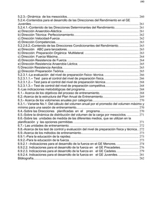 193
5.2.3.- Dinámica de los mesociclos............................................................................................ 260
5.2.4.-Contenidos para el desarrollo de las Direcciones del Rendimiento en el GE
Juveniles.......................................................................................................................................... 261
5.2.4.1.-Contenido de las Direcciones Determinantes del Rendimiento............................... 261
a) Dirección Anaerobio-Aláctica................................................................................................... 261
b) Dirección Técnica: Perfeccionamiento................................................................................... 262
c) Dirección Velocidad-Fuerza..................................................................................................... 262
d) Dirección Competencias........................................................................................................... 263
5.2.2.6.2.-Contenido de las Direcciones Condicionantes del Rendimiento.......................... 263
a) Dirección ABC para lanzadores............................................................................................ 263
b) Dirección: Preparación Orgánica Multilateral. ..................................................................... 263
c) Dirección: Fuerza Máxima........................................................................................................ 264
d) Dirección Resistencia de Fuerza. ........................................................................................... 264
e) Dirección Resistencia Anaerobia Láctica. ............................................................................. 265
f) Dirección Resistencia Aerobia.................................................................................................. 265
g) Dirección Preparación Teórica................................................................................................ 265
5.2.3.1.-La evaluación del nivel de preparación físico- técnica............................................. 266
5.2.3.1.1.-- Test para el control del nivel de preparación física............................................. 266
5.2.3.1.2.-- Test para el control del nivel de preparación técnica........................................... 268
5.2.3.1.3.-- Test de control del nivel de preparación competitiva........................................... 268
6.-Las indicaciones metodológicas del programa..................................................................... 268
6.1.- Acerca de los objetivos del proceso de entrenamiento. ................................................. 268
6.2.-Acerca de la estructura del Plan Anual de Entrenamiento.............................................. 269
6.3.- Acerca de los volúmenes anuales por categorías........................................................... 270
6.3.1.- Variante No.1: Del cálculo del volumen anual por el promedio del volumen máximo y
mínimo para una sesión de entrenamiento................................................................................ 270
6.4.-Sobre las Direcciones planificadas en el programa.................................................. 270
6.5.-Sobre la dinámica de distribución del volumen de la carga por mesociclos. ............... 271
6.6.-Sobre las unidades de medida de las diferentes medios, que se utilizan en la
planificación y las opciones permitidas. ................................................................................... 271
6.7.- Las unidades de entrenamiento. ........................................................................................ 272
6.8.-Acerca de los test de control y evaluación del nivel de preparación física y técnica.. 272
6.9.-Acerca de los métodos de entrenamiento.......................................................................... 273
6.9.1.-Para la educación de la rapidez. ...................................................................................... 273
6.9.2.-Para la educación de la fuerza. ........................................................................................ 273
6.9.2.1 –Indicaciones para el desarrollo de la fuerza en el GE Menores. ............................ 274
6.9.2.2. Indicaciones para el desarrollo de la fuerza en el GE Precadetes........................ 276
6.9.2.3. Indicaciones para el desarrollo de la fuerza en el GE Cadetes............................. 279
6.9.2.4. Indicaciones para el desarrollo de la fuerza en el GE Juveniles........................... 281
Bibliografía....................................................................................................................................... 282
 