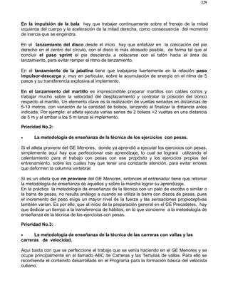 229
En la impulsión de la bala hay que trabajar continuamente sobre el frenaje de la mitad
izquierda del cuerpo y la aceleración de la mitad derecha, como consecuencia del momento
de inercia que se engendra.
En el lanzamiento del disco desde el inicio hay que enfatizar en la colocación del pie
derecho en el centro del círculo, con el disco lo más atrasado posible, de forma tal que al
concluir el paso sprint el pie descienda a colocarse con el talón hacia el área de
lanzamiento, para evitar romper el ritmo de lanzamiento.
En el lanzamiento de la jabalina tiene que trabajarse fuertemente en la relación paso
impulsor-descarga y, muy en particular, sobre la acumulación de energía en el ritmo de 5
pasos y su transferencia explosiva al implemento.
En el lanzamiento del martillo es imprescindible preparar martillos con cables cortos y
trabajar mucho sobre la velocidad del desplazamiento y controlar la posición del tronco
respecto al martillo. Un elemento clave es la realización de vueltas seriadas en distancias de
5-10 metros, con variación de la cantidad de boleos, lanzando al finalizar la distancia antes
indicada. Por ejemplo: el atleta ejecuta varias series de 2 boleos +2 vueltas en una distancia
de 5 m y al arribar a los 5 m lanza el implemento.
Prioridad No.2:
• La metodología de enseñanza de la técnica de los ejercicios con pesas.
Si el atleta proviene del GE Menores, donde ya aprendió a ejecutar los ejercicios con pesas,
simplemente aquí hay que perfeccionar ese aprendizaje, lo cual se logrará utilizando el
calentamiento para el trabajo con pesas con ese propósito y los ejercicios propios del
entrenamiento, sobre los cuales hay que tener una constante atención, para evitar errores
que deformen la columna vertebral.
Si es un atleta que no proviene del GE Menores, entonces el entrenador tiene que retomar
la metodología de enseñanza de aquellos y sobre la marcha lograr su aprendizaje.
En la práctica la metodología de enseñanza de la técnica con un palo de escoba o similar o
la barra de pesas, no resulta análogo a cuando se utiliza la barra con discos de pesas, pues
el incremento del peso exige un mayor nivel de la fuerza y las sensaciones propioceptivas
también varían. Es por ello, que al inicio de la preparación general en el GE Precadetes, hay
que dedicar un tiempo a la transferencia de hábitos, en lo que concierne a la metodología de
enseñanza de la técnica de los ejercicios con pesas.
Prioridad No.3:
• La metodología de enseñanza de la técnica de las carreras con vallas y las
carreras de velocidad.
Aquí basta con que se perfeccione el trabajo que se venía haciendo en el GE Menores y se
ocupe principalmente en el llamado ABC de Carreras y las Tertulias de vallas. Para ello se
recomienda el contenido desarrollado en el Programa para la formación básica del velocista
cubano.
 