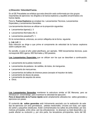 230
c) Dirección: Velocidad-Fuerza.
En el GE Precadetes se enfatiza que esta dirección está conformada por dos grupos
importantes de ejercicios: los dirigidos a la fuerza explosiva y aquellos encaminados a la
fuerza rápida.
Para la Fuerza Explosiva se emplean los Lanzamientos Técnicos, Lanzamientos
Especiales y Lanzamientos Generales.
Los lanzamientos técnicos se utilizan en la proporción siguientes:
♦ Lanzamientos ligeros(L): 3
♦ Lanzamientos Normales (N): 2.
♦ Lanzamientos pesados(P): 1.
En la nomenclatura, entonces, es común reflejarlos de la forma siguiente:
L: 3-N: 2-P: 1
Esta intención se dirige a que prime el componente de velocidad de la fuerza- explosiva
sobre cualquier otra.
Es sencillo, si para el año usted planificara, por ejemplo, 1800 lanzamientos técnicos, pues
corresponde 900 Ligeros, 600 Normales y 300 pesados.
Los Lanzamientos Especiales que se utilizan son los que se describen a continuación.
♦ Lanzamiento de la pelota medicinal.
♦ Lanzamientos de pedazos de cabillas, de tubos, de mangueras.
♦ Lanzamiento de mancuernas.
♦ Lanzamientos de balitas de diversos pesos (excepto el impulsor de bala).
♦ Lanzamiento de discos de pesas.
♦ Lanzamiento de saquitos de arena.
♦ Otros.
Los Lanzamientos Generales mantienen la estructura similar al GE Menores, pero se
introduce el cronometraje para incentivar la velocidad de ejecución.
Para el desarrollo de la Fuerza rápida serán ampliamente utilizados los saltos generales y
ejercicios con pesas.
El contenido de saltos generales está íntimamente asociado con la realización de este
tipo de ejercicios con aros gimnásticos, pelotas medicinales, círculos con tizas, con cajas
de cartón y pequeños obstáculos. Están contraindicados los saltos de profundidad, por dos
motivos principales, entre otros: aún las articulaciones no alcanzan su total desarrollo y se
puede afectar su evolución y, por otra parte, los lanzadores principiantes, tanto del GE
 