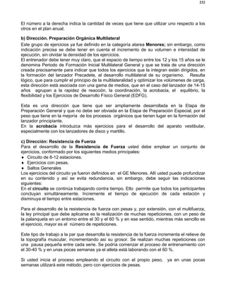 232
El número a la derecha indica la cantidad de veces que tiene que utilizar uno respecto a los
otros en el plan anual.
b) Dirección. Preparación Orgánica Multilateral
Este grupo de ejercicios ya fue definido en la categoría atarea Menores; sin embargo, como
indicación precisa se debe tener en cuenta el incremento de su volumen e intensidad de
ejecución, sin olvidar la densidad de los ejercicios.
El entrenador debe tener muy claro, que el espacio de tiempo entre los 12 y los 15 años se le
denomina Periodo de Formación Inicial Multilateral General y que se trata de una dirección
creada precisamente para indicar que todos los ejercicios que la integran están dirigidos, en
la formación del lanzador Precadete, al desarrollo multilateral de su organismo. Resulta
lógico, que para cumplir el principio de la multilateralidad y optimizar los volúmenes de carga,
esta dirección está asociada con una gama de medios, que en el caso del lanzador de 14-15
años agrupan a la rapidez de reacción, la coordinación, la acrobacia, el equilibrio, la
flexibilidad y los Ejercicios de Desarrollo Físico General (EDFG).
Esta es una dirección que tiene que ser ampliamente desarrollada en la Etapa de
Preparación General y que no debe ser obviada en la Etapa de Preparación Especial, por el
peso que tiene en la mejoría de los procesos orgánicos que tienen lugar en la formación del
lanzador principiante.
En la acrobacia introduzca más ejercicios para el desarrollo del aparato vestibular,
especialmente con los lanzadores de disco y martillo.
c) Dirección: Resistencia de Fuerza
Para el desarrollo de la Resistencia de Fuerza usted debe emplear un conjunto de
ejercicios, conformado por los siguientes medios principales:
♦ Circuito de 8-12 estaciones.
♦ Ejercicios con pesas.
♦ Saltos Generales
Los ejercicios del circuito ya fueron definidos en el GE Menores. Allí usted puede profundizar
en su contenido y así se evita redundancia, sin embargo, debe seguir las indicaciones
siguientes:
En el circuito se continúa trabajando contra tiempo. Ello permite que todos los participantes
concluyan simultáneamente. Incremente el tiempo de ejecución de cada estación y
disminuya el tiempo entre estaciones.
Para el desarrollo de la resistencia de fuerza con pesas y, por extensión, con el multifuerza,
la ley principal que debe aplicarse es la realización de muchas repeticiones, con un peso de
la palanqueta en un entorno entre el 30 y el 60 % y en ese sentido, mientras más sencillo es
el ejercicio, mayor es el número de repeticiones.
Este tipo de trabajo a la par que desarrolla la resistencia de la fuerza incrementa el relieve de
la topografía muscular, incrementando así su grosor. Se realizan muchas repeticiones con
una pausa pequeña entre cada serie. Se podría comenzar el proceso de entrenamiento con
el 30-40 % y en unas pocas semanas ya el atleta está laborando con el 60 %.
Si usted inicia el proceso empleando el circuito con el propio peso, ya en unas pocas
semanas utilizará este método, pero con ejercicios de pesas.
 