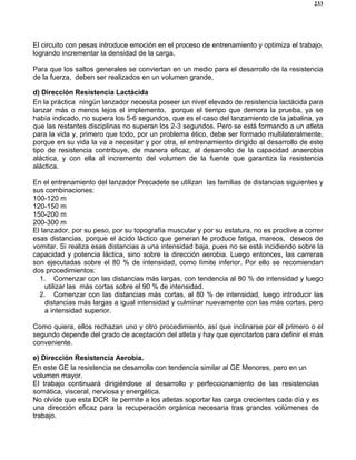 233
El circuito con pesas introduce emoción en el proceso de entrenamiento y optimiza el trabajo,
logrando incrementar la densidad de la carga.
Para que los saltos generales se conviertan en un medio para el desarrollo de la resistencia
de la fuerza, deben ser realizados en un volumen grande,
d) Dirección Resistencia Lactácida
En la práctica ningún lanzador necesita poseer un nivel elevado de resistencia lactácida para
lanzar más o menos lejos el implemento, porque el tiempo que demora la prueba, ya se
había indicado, no supera los 5-6 segundos, que es el caso del lanzamiento de la jabalina, ya
que las restantes disciplinas no superan los 2-3 segundos. Pero se está formando a un atleta
para la vida y, primero que todo, por un problema ético, debe ser formado multilateralmente,
porque en su vida la va a necesitar y por otra, el entrenamiento dirigido al desarrollo de este
tipo de resistencia contribuye, de manera eficaz, al desarrollo de la capacidad anaerobia
aláctica, y con ella al incremento del volumen de la fuente que garantiza la resistencia
aláctica.
En el entrenamiento del lanzador Precadete se utilizan las familias de distancias siguientes y
sus combinaciones:
100-120 m
120-150 m
150-200 m
200-300 m
El lanzador, por su peso, por su topografía muscular y por su estatura, no es proclive a correr
esas distancias, porque el ácido láctico que generan le produce fatiga, mareos, deseos de
vomitar. Si realiza esas distancias a una intensidad baja, pues no se está incidiendo sobre la
capacidad y potencia láctica, sino sobre la dirección aerobia. Luego entonces, las carreras
son ejecutadas sobre el 80 % de intensidad, como límite inferior. Por ello se recomiendan
dos procedimientos:
1. Comenzar con las distancias más largas, con tendencia al 80 % de intensidad y luego
utilizar las más cortas sobre el 90 % de intensidad.
2. Comenzar con las distancias más cortas, al 80 % de intensidad, luego introducir las
distancias más largas a igual intensidad y culminar nuevamente con las más cortas, pero
a intensidad superior.
Como quiera, ellos rechazan uno y otro procedimiento, así que inclinarse por el primero o el
segundo depende del grado de aceptación del atleta y hay que ejercitarlos para definir el más
conveniente.
e) Dirección Resistencia Aerobia.
En este GE la resistencia se desarrolla con tendencia similar al GE Menores, pero en un
volumen mayor.
El trabajo continuará dirigiéndose al desarrollo y perfeccionamiento de las resistencias
somática, visceral, nerviosa y energética.
No olvide que esta DCR le permite a los atletas soportar las carga crecientes cada día y es
una dirección eficaz para la recuperación orgánica necesaria tras grandes volúmenes de
trabajo.
 
