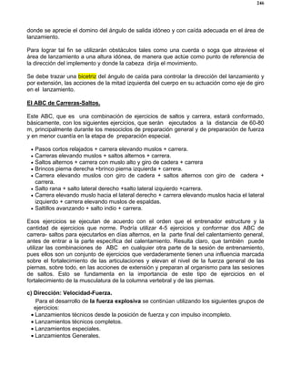 246
donde se aprecie el domino del ángulo de salida idóneo y con caída adecuada en el área de
lanzamiento.
Para lograr tal fin se utilizarán obstáculos tales como una cuerda o soga que atraviese el
área de lanzamiento a una altura idónea, de manera que actúe como punto de referencia de
la dirección del implemento y donde la cabeza dirija el movimiento.
Se debe trazar una bicetriz del ángulo de caída para controlar la dirección del lanzamiento y
por extensión, las acciones de la mitad izquierda del cuerpo en su actuación como eje de giro
en el lanzamiento.
El ABC de Carreras-Saltos.
Este ABC, que es una combinación de ejercicios de saltos y carrera, estará conformado,
básicamente, con los siguientes ejercicios, que serán ejecutados a la distancia de 60-80
m, principalmente durante los mesociclos de preparación general y de preparación de fuerza
y en menor cuantía en la etapa de preparación especial.
• Pasos cortos relajados + carrera elevando muslos + carrera.
• Carreras elevando muslos + saltos alternos + carrera.
• Saltos alternos + carrera con muslo alto y giro de cadera + carrera
• Brincos pierna derecha +brinco pierna izquierda + carrera.
• Carrera elevando muslos con giro de cadera + saltos alternos con giro de cadera +
carrera.
• Salto rana + salto lateral derecho +salto lateral izquierdo +carrera.
• Carrera elevando muslo hacia el lateral derecho + carrera elevando muslos hacia el lateral
izquierdo + carrera elevando muslos de espaldas.
• Saltillos avanzando + salto indio + carrera.
Esos ejercicios se ejecutan de acuerdo con el orden que el entrenador estructure y la
cantidad de ejercicios que norme. Podría utilizar 4-5 ejercicios y conformar dos ABC de
carrera- saltos para ejecutarlos en días alternos, en la parte final del calentamiento general,
antes de entrar a la parte específica del calentamiento. Resulta claro, que también puede
utilizar las combinaciones de ABC en cualquier otra parte de la sesión de entrenamiento,
pues ellos son un conjunto de ejercicios que verdaderamente tienen una influencia marcada
sobre el fortalecimiento de las articulaciones y elevan el nivel de la fuerza general de las
piernas, sobre todo, en las acciones de extensión y preparan al organismo para las sesiones
de saltos. Esto se fundamenta en la importancia de este tipo de ejercicios en el
fortalecimiento de la musculatura de la columna vertebral y de las piernas.
c) Dirección: Velocidad-Fuerza.
Para el desarrollo de la fuerza explosiva se continúan utilizando los siguientes grupos de
ejercicios:
• Lanzamientos técnicos desde la posición de fuerza y con impulso incompleto.
• Lanzamientos técnicos completos.
• Lanzamientos especiales.
• Lanzamientos Generales.
 