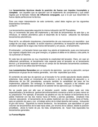247
Los lanzamientos técnicos desde la posición de fuerza con impulso incompleto y
completo son aquellos que se ejecutan con el implemento de competencia y que están
regidos por el llamado método de influencia conjugada, que a la par que desarrollan la
fuerza rápida perfeccionan la técnica.
Para una mejor interpretación de este contenido, usted debe regirse por los siguientes
lineamientos normativos.
L2-N2-P1
Los lanzamientos especiales seguirán la misma indicación del GE Precadetes.
Hay un incremento del peso del implemento y del total de lanzamientos de este tipo y se
introduce, el método pliométrico para el desarrollo de la fuerza utilizando los llamados
lanzamientos pliométricos.
Para tal fin, se utilizarán impulsiones y lanzamientos de una mancuerna y/o neumático que
cuelga de una soga, resultado la acción reactiva o pliométrica, la recepción del implemento
al volver colgado de la soga a las manos del lanzador y sin pausa, el lanzamiento.
El entrenador y el lanzador tienen que estar muy atento al implemento, pues una mancuerna
que regresa colgada tiene una gran energía y si golpea al atleta en la cabeza u otra parte, le
va a provocar un trauma.
En este tipo de ejercicios es muy importante la creatividad del lanzador. Claro, sin caer en
reflexiones semánticas, el lanzamiento más especial para el lanzador es el lanzamiento
técnico y el lanzamiento especial cae en el campo de los llamados lanzamientos auxiliares,
pero en Cuba no se utiliza esa terminología.
Los Lanzamientos Generales son un conjunto de ejercicios, que por su ejecución, aunque
pertenezcan al grupo de de medios generales, son más especiales que otros.
El contenido de este tipo de ejercicio ya el lanzador lo ha venido ejecutando desde edades
anteriores. Aquí existe un incremento del volumen y de la intensidad de ejecución y, a
diferencias de los GE precedentes, aumenta también la variabilidad del peso de los
implementos utilizados. Sin embargo, la diferencia básica respecto a las edades que
preceden al GE Cadete está centrada en el carácter de los ejercicios que lo integran.
No se puede para por alto que el lanzador juvenil, recibe cargas cada vez más
especializadas y la tendencia general del entrenamiento comienza a tener un peso menor en
su preparación. Por ejemplo, el lanzador de jabalina en vez de realizar el lanzamiento de la
pelota medicinal con las dos manos hacia el frente y piernas paralelas, empleará más
volumen ejecutando el lanzamiento de la pelota medicinal con dos manos hacia el frente,
pero en posición de paso y con el trabajo activo de la mitad derecha del cuerpo, incluyendo
el giro del tronco. Siguiendo la misma tendencia, los lanzadores, que ejecutaban un gran
volumen de lanzamientos de la bala hacia atrás, por encima de la cabeza, desde la posición
arrodillado, ahora lo harán de pie. Se trata, simplemente, de hacer más especiales los
lanzamientos generales.
La Fuerza-Rápida
 
