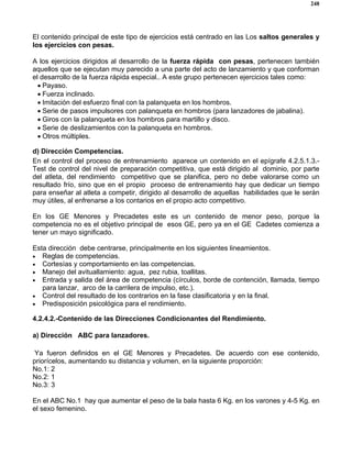 248
El contenido principal de este tipo de ejercicios está centrado en las Los saltos generales y
los ejercicios con pesas.
A los ejercicios dirigidos al desarrollo de la fuerza rápida con pesas, pertenecen también
aquellos que se ejecutan muy parecido a una parte del acto de lanzamiento y que conforman
el desarrollo de la fuerza rápida especial.. A este grupo pertenecen ejercicios tales como:
• Payaso.
• Fuerza inclinado.
• Imitación del esfuerzo final con la palanqueta en los hombros.
• Serie de pasos impulsores con palanqueta en hombros (para lanzadores de jabalina).
• Giros con la palanqueta en los hombros para martillo y disco.
• Serie de deslizamientos con la palanqueta en hombros.
• Otros múltiples.
d) Dirección Competencias.
En el control del proceso de entrenamiento aparece un contenido en el epígrafe 4.2.5.1.3.-
Test de control del nivel de preparación competitiva, que está dirigido al dominio, por parte
del atleta, del rendimiento competitivo que se planifica, pero no debe valorarse como un
resultado frío, sino que en el propio proceso de entrenamiento hay que dedicar un tiempo
para enseñar al atleta a competir, dirigido al desarrollo de aquellas habilidades que le serán
muy útiles, al enfrenarse a los contarios en el propio acto competitivo.
En los GE Menores y Precadetes este es un contenido de menor peso, porque la
competencia no es el objetivo principal de esos GE, pero ya en el GE Cadetes comienza a
tener un mayo significado.
Esta dirección debe centrarse, principalmente en los siguientes lineamientos.
• Reglas de competencias.
• Cortesías y comportamiento en las competencias.
• Manejo del avituallamiento: agua, pez rubia, toallitas.
• Entrada y salida del área de competencia (círculos, borde de contención, llamada, tiempo
para lanzar, arco de la carrilera de impulso, etc.).
• Control del resultado de los contrarios en la fase clasificatoria y en la final.
• Predisposición psicológica para el rendimiento.
4.2.4.2.-Contenido de las Direcciones Condicionantes del Rendimiento.
a) Dirección ABC para lanzadores.
Ya fueron definidos en el GE Menores y Precadetes. De acuerdo con ese contenido,
priorícelos, aumentando su distancia y volumen, en la siguiente proporción:
No.1: 2
No.2: 1
No.3: 3
En el ABC No.1 hay que aumentar el peso de la bala hasta 6 Kg. en los varones y 4-5 Kg. en
el sexo femenino.
 