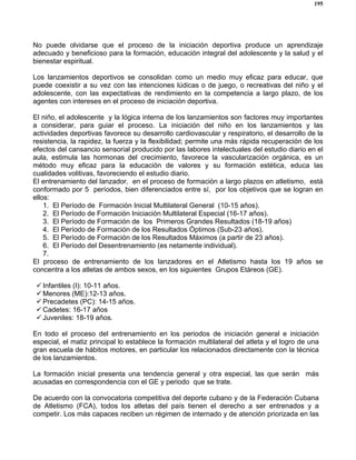 195
No puede olvidarse que el proceso de la iniciación deportiva produce un aprendizaje
adecuado y beneficioso para la formación, educación integral del adolescente y la salud y el
bienestar espiritual.
Los lanzamientos deportivos se consolidan como un medio muy eficaz para educar, que
puede coexistir a su vez con las intenciones lúdicas o de juego, o recreativas del niño y el
adolescente, con las expectativas de rendimiento en la competencia a largo plazo, de los
agentes con intereses en el proceso de iniciación deportiva.
El niño, el adolescente y la lógica interna de los lanzamientos son factores muy importantes
a considerar, para guiar el proceso. La iniciación del niño en los lanzamientos y las
actividades deportivas favorece su desarrollo cardiovascular y respiratorio, el desarrollo de la
resistencia, la rapidez, la fuerza y la flexibilidad; permite una más rápida recuperación de los
efectos del cansancio sensorial producido por las labores intelectuales del estudio diario en el
aula, estimula las hormonas del crecimiento, favorece la vascularización orgánica, es un
método muy eficaz para la educación de valores y su formación estética, educa las
cualidades volitivas, favoreciendo el estudio diario.
El entrenamiento del lanzador, en el proceso de formación a largo plazos en atletismo, está
conformado por 5 períodos, bien diferenciados entre sí, por los objetivos que se logran en
ellos:
1. El Período de Formación Inicial Multilateral General (10-15 años).
2. El Período de Formación Iniciación Multilateral Especial (16-17 años).
3. El Período de Formación de los Primeros Grandes Resultados (18-19 años)
4. El Período de Formación de los Resultados Óptimos (Sub-23 años).
5. El Período de Formación de los Resultados Máximos (a partir de 23 años).
6. El Período del Desentrenamiento (es netamente individual).
7.
El proceso de entrenamiento de los lanzadores en el Atletismo hasta los 19 años se
concentra a los atletas de ambos sexos, en los siguientes Grupos Etáreos (GE).
Infantiles (I): 10-11 años.
Menores (ME):12-13 años.
Precadetes (PC): 14-15 años.
Cadetes: 16-17 años
Juveniles: 18-19 años.
En todo el proceso del entrenamiento en los periodos de iniciación general e iniciación
especial, el matiz principal lo establece la formación multilateral del atleta y el logro de una
gran escuela de hábitos motores, en particular los relacionados directamente con la técnica
de los lanzamientos.
La formación inicial presenta una tendencia general y otra especial, las que serán más
acusadas en correspondencia con el GE y periodo que se trate.
De acuerdo con la convocatoria competitiva del deporte cubano y de la Federación Cubana
de Atletismo (FCA), todos los atletas del país tienen el derecho a ser entrenados y a
competir. Los más capaces reciben un régimen de internado y de atención priorizada en las
 