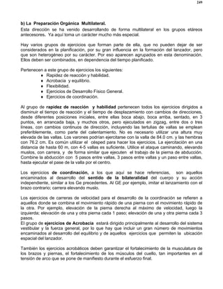 249
b) La Preparación Orgánica Multilateral.
Esta dirección se ha venido desarrollando de forma multilateral en los grupos etáreos
antecesores. Ya aquí toma un carácter mucho más especial.
Hay varios grupos de ejercicios que forman parte de ella, que no pueden dejar de ser
considerados en la planificación, por su gran influencia en la formación del lanzador, pero
que son heterogéneo por su carácter. Por eso aparecen agrupados en esta denominación.
Ellos deben ser combinados, en dependencia del tiempo planificado.
Pertenecen a este grupo de ejercicios los siguientes:
♦ Rapidez de reacción y habilidad.
♦ Acrobacia y equilibrio.
♦ Flexibilidad.
♦ Ejercicios de Desarrollo Físico General.
♦ Ejercicios de coordinación.
Al grupo de rapidez de reacción y habilidad pertenecen todos los ejercicios dirigidos a
disminuir el tiempo de reacción y el tiempo de desplazamiento con cambios de direcciones,
desde diferentes posiciones iniciales, entre ellas boca abajo, boca arriba, sentado, en 3
puntos, en arrancada baja, y muchos otros, pero ejecutados en zigzag, entre dos o tres
líneas, con cambios continuos de dirección, incluyendo las tertulias de vallas se emplean
preferiblemente, como parte del calentamiento. No es necesario utilizar una altura muy
elevada de las vallas. Los varones podrían ejercitarse con la valla de 84.0 cm. y las hembras
con 76.2 cm. Es común utilizar el césped para hacer los ejercicios. La ejercitación en una
distancia de hasta 60 m, con 4-5 vallas es suficiente. Utilice el ataque caminando, elevando
muslos, con carrera, y de forma similar que ejecuten el trabajo de la pierna de abducción.
Combine la abducción con 5 pasos entre vallas, 3 pasos entre vallas y un paso entre vallas,
hasta ejecutar el pase de la valla por el centro.
Los ejercicios de coordinación, a los que aquí se hace referencias, son aquellos
encaminados al desarrollo del sentido de la bilateralidad del cuerpo y su acción
independiente, similar a los Ge precedentes. Al GE por ejemplo, imitar el lanzamiento con el
brazo contrario; carrera elevando muslo.
Los ejercicios de carreras de velocidad para el desarrollo de la coordinación se refieren a
aquellos donde se combina el movimiento rápido de una pierna con el movimiento rápido de
la otra. Por ejemplo, elevación de la pierna derecha al máximo de velocidad, luego la
izquierda; elevación de una y otra pierna cada 1 paso; elevación de una y otra pierna cada 3
pasos.
El grupo de ejercicios de Acrobacia estará dirigido principalmente al desarrollo del sistema
vestibular y la fuerza general, por lo que hay que incluir un gran número de movimientos
encaminados al desarrollo del equilibrio y de aquellos ejercicios que permiten la ubicación
espacial del lanzador.
También los ejercicios acrobáticos deben garantizar el fortalecimiento de la musculatura de
los brazos y piernas, el fortalecimiento de los músculos del cuello, tan importantes en al
tensión de arco que se pone de manifiesto durante el esfuerzo final.
 