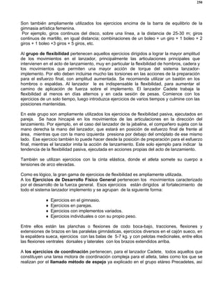 250
Son también ampliamente utilizados los ejercicios encima de la barra de equilibrio de la
gimnasia artística femenina.
Por ejemplo, giros continuos del disco, sobre una línea, a la distancia de 25-30 m; giros
continuos de martillo, en igual distancia; combinaciones de un boleo + un giro + 1 boleo + 2
giros + 1 boleo +3 giros + 5 giros, etc.
Al grupo de flexibilidad pertenecen aquellos ejercicios dirigidos a lograr la mayor amplitud
de los movimientos en el lanzador, principalmente las articulaciones principales que
intervienen en el acto de lanzamiento, muy en particular la flexibilidad de hombros, cadera y
los movimientos que permiten una mayor acción de torque del sistema lanzador-
implemento. Por ello deben incluirse mucho las torsiones en las acciones de la preparación
para el esfuerzo final, con amplitud aumentada. Se recomienda utilizar un bastón en los
hombros o espaldas. Al lanzador le es indispensable la flexibilidad, para aumentar el
camino de aplicación de fuerza sobre el implemento. El lanzador Cadete trabaja la
flexibilidad al menos en días alternos y en cada sesión de pesas. Comience con los
ejercicios de un solo tiempo, luego introduzca ejercicios de varios tiempos y culmine con las
posiciones mantenidas.
En este grupo son ampliamente utilizados los ejercicios de flexibilidad pasiva, ejecutados en
pareja. Se hace hincapié en los movimientos de las articulaciones en la dirección del
lanzamiento. Por ejemplo, en el caso del lanzador de la jabalina, el compañero sujeta con la
mano derecha la mano del lanzador, que estará en posición de esfuerzo final de frente al
área, mientras que con la mano izquierda presiona por debajo del omóplato de ese mismo
lado. Ese ejercicio también lo puede hacer desde la posición de preparación para el esfuerzo
final, mientras el lanzador imita la acción de lanzamiento. Este solo ejemplo para indicar la
tendencia de la flexibilidad pasiva, ejecutada en acciones propias del acto de lanzamiento.
También se utilizan ejercicios con la cinta elástica, donde el atleta somete su cuerpo a
tensiones de arco elevadas.
Como es lógico, la gran gama de ejercicios de flexibilidad es ampliamente utilizada.
A los Ejercicios de Desarrollo Físico General pertenecen los movimientos caracterizado
por el desarrollo de la fuerza general. Esos ejercicios están dirigidos al fortalecimiento de
todo el sistema lanzador implemento y se agrupan de la siguiente forma:
♦ Ejercicios en el gimnasio.
♦ Ejercicios en parejas.
♦ Ejercicios con implementos variados.
♦ Ejercicios individuales o con su propio peso.
Entre ellos están las planchas o flexiones de codo boca-bajo, tracciones, flexiones y
extensiones de brazos en las paralelas gimnásticas, ejercicios diversos en el cajón sueco, en
la espaldera sueca, ejercicios con las balas de 5-7 kg. y con pelotas medicinales, entre ellos
las flexiones ventrales dorsales y laterales con los brazos extendidos arriba.
A los ejercicios de coordinación pertenecen, para el lanzador Cadete, todos aquellos que
constituyen una tarea motora de coordinación compleja para el atleta, tales como los que se
realizan por el llamado método de espejo ya explicado en el grupo etáreo Precadetes, así
 