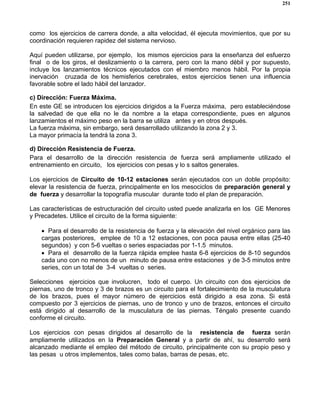 251
como los ejercicios de carrera donde, a alta velocidad, él ejecuta movimientos, que por su
coordinación requieren rapidez del sistema nervioso.
Aquí pueden utilizarse, por ejemplo, los mismos ejercicios para la enseñanza del esfuerzo
final o de los giros, el deslizamiento o la carrera, pero con la mano débil y por supuesto,
incluye los lanzamientos técnicos ejecutados con el miembro menos hábil. Por la propia
inervación cruzada de los hemisferios cerebrales, estos ejercicios tienen una influencia
favorable sobre el lado hábil del lanzador.
c) Dirección: Fuerza Máxima.
En este GE se introducen los ejercicios dirigidos a la Fuerza máxima, pero estableciéndose
la salvedad de que ella no le da nombre a la etapa correspondiente, pues en algunos
lanzamientos el máximo peso en la barra se utiliza antes y en otros después.
La fuerza máxima, sin embargo, será desarrollado utilizando la zona 2 y 3.
La mayor primacía la tendrá la zona 3.
d) Dirección Resistencia de Fuerza.
Para el desarrollo de la dirección resistencia de fuerza será ampliamente utilizado el
entrenamiento en circuito, los ejercicios con pesas y lo s saltos generales.
Los ejercicios de Circuito de 10-12 estaciones serán ejecutados con un doble propósito:
elevar la resistencia de fuerza, principalmente en los mesociclos de preparación general y
de fuerza y desarrollar la topografía muscular durante todo el plan de preparación.
Las características de estructuración del circuito usted puede analizarla en los GE Menores
y Precadetes. Utilice el circuito de la forma siguiente:
• Para el desarrollo de la resistencia de fuerza y la elevación del nivel orgánico para las
cargas posteriores, emplee de 10 a 12 estaciones, con poca pausa entre ellas (25-40
segundos) y con 5-6 vueltas o series espaciadas por 1-1.5 minutos.
• Para el desarrollo de la fuerza rápida emplee hasta 6-8 ejercicios de 8-10 segundos
cada uno con no menos de un minuto de pausa entre estaciones y de 3-5 minutos entre
series, con un total de 3-4 vueltas o series.
Selecciones ejercicios que involucren, todo el cuerpo. Un circuito con dos ejercicios de
piernas, uno de tronco y 3 de brazos es un circuito para el fortalecimiento de la musculatura
de los brazos, pues el mayor número de ejercicios está dirigido a esa zona. Si está
compuesto por 3 ejercicios de piernas, uno de tronco y uno de brazos, entonces el circuito
está dirigido al desarrollo de la musculatura de las piernas. Téngalo presente cuando
conforme el circuito.
Los ejercicios con pesas dirigidos al desarrollo de la resistencia de fuerza serán
ampliamente utilizados en la Preparación General y a partir de ahí, su desarrollo será
alcanzado mediante el empleo del método de circuito, principalmente con su propio peso y
las pesas u otros implementos, tales como balas, barras de pesas, etc.
 