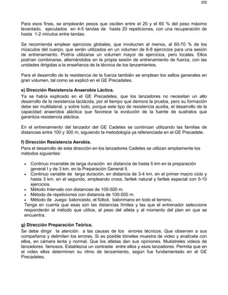 252
Para esos fines, se emplearán pesos que oscilen entre el 20 y el 60 % del peso máximo
levantado, ejecutados en 4-5 tandas de hasta 20 repeticiones, con una recuperación de
hasta 1-2 minutos entre tandas.
Se recomienda emplear ejercicios globales, que involucren al menos, al 60-70 % de los
músculos del cuerpo, que serán utilizados en un volumen de 6-8 ejercicios para una sesión
de entrenamiento. Podría utilizarse un volumen mayor de ejercicios, pero locales. Ellos
podrían combinarse, alternándolos en la propia sesión de entrenamiento de fuerza, con las
unidades dirigidas a la enseñanza de la técnica de los lanzamientos.
Para el desarrollo de la resistencia de la fuerza también se emplean los saltos generales en
gran volumen, tal como se explicó en el GE Precadetes.
e) Dirección Resistencia Anaerobia Láctica.
Ya se había explicado en el GE Precadetes, que los lanzadores no necesitan un alto
desarrollo de la resistencia lactácida, por el tiempo que demora la prueba, pero su formación
debe ser multilateral, y sobre todo, porque este tipo de resistencia auxilia, el desarrollo de la
capacidad anaerobia aláctica que favorece la evolución de la fuente de sustratos que
garantiza resistencia aláctica.
En el entrenamiento del lanzador del GE Cadetes se continúan utilizando las familias de
distancias entre 100 y 300 m, siguiendo la metodología ya referenciada en el GE Precadete.
f) Dirección Resistencia Aerobia.
Para el desarrollo de esta dirección en los lanzadores Cadetes se utilizan ampliamente los
métodos siguientes:
• Continuo invariable de larga duración en distancia de hasta 5 km en la preparación
general I y de 3 km. en la Preparación General II.
• Continuo variable de larga duración, en distancia de 3-4 km. en el primer macro ciclo y
hasta 3 km. en el segundo, empleando cross, fartlek natural y fartlek especial con 5-10
ejercicios.
• Método Intervalo con distancias de 100-500 m.
• Método de repeticiones con distancia de 100-500 m.
• Método de Juego: baloncesto, el fútbol, balonmano en todo el terreno.
Tenga en cuenta que esas son las distancias límites y las que el entrenador seleccione
responderán al método que utilice, al peso del atleta y al momento del plan en que se
encuentra.
g) Dirección Preparación Teórica.
Se debe dirigir la atención a las causas de los errores técnicos. Que observen a sus
compañeros y delimiten los errores. Si es posible tómeles muestra de video y analícela con
ellos, en cámara lenta y normal. Que los atletas den sus opiniones. Muéstreles videos de
lanzadores famosos. Establezca un contraste entre ellos y esos lanzadores. Permita que en
el video ellos determinen su ritmo de lanzamiento, según fue fundamentado en el GE
Precadetes.
 