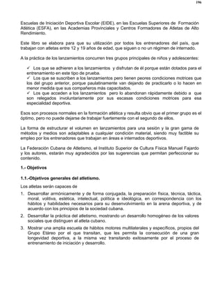 196
Escuelas de Iniciación Deportiva Escolar (EIDE), en las Escuelas Superiores de Formación
Atlética (ESFA), en las Academias Provinciales y Centros Formadores de Atletas de Alto
Rendimiento.
Este libro se elabora para que su utilización por todos los entrenadores del país, que
trabajan con atletas entre 12 y 19 años de edad, que siguen o no un régimen de internado.
A la práctica de los lanzamientos concurren tres grupos principales de niños y adolescentes:
Los que se adhieren a los lanzamientos y disfrutan de él porque están dotados para el
entrenamiento en este tipo de prueba.
Los que se suscriben a los lanzamientos pero tienen peores condiciones motrices que
los del grupo anterior, porque paulatinamente van dejando de practicarlo o lo hacen en
menor medida que sus compañeros más capacitados.
Los que acceden a los lanzamientos pero lo abandonan rápidamente debido a que
son relegados involuntariamente por sus escasas condiciones motrices para esa
especialidad deportiva.
Esos son procesos normales en la formación atlética y resulta obvio que el primer grupo es el
óptimo, pero no puede dejarse de trabajar fuertemente con el segundo de ellos.
La forma de estructurar el volumen en lanzamientos para una sesión y la gran gama de
métodos y medios son adaptables a cualquier condición material, siendo muy factible su
empleo por los entrenadores que trabajan en áreas e internados deportivos.
La Federación Cubana de Atletismo, el Instituto Superior de Cultura Física Manuel Fajardo
y los autores, estarán muy agradecidos por las sugerencias que permitan perfeccionar su
contenido.
1.- Objetivos
1.1.-Objetivos generales del atletismo.
Los atletas serán capaces de
1. Desarrollar armónicamente y de forma conjugada, la preparación física, técnica, táctica,
moral, volitiva, estética, intelectual, política e ideológica, en correspondencia con los
hábitos y habilidades necesarios para su desenvolvimiento en la arena deportiva, y de
acuerdo con los principios de la sociedad cubana.
2. Desarrollar la práctica del atletismo, mostrando un desarrollo homogéneo de los valores
sociales que distinguen al atleta cubano.
3. Mostrar una amplia escuela de hábitos motores multilaterales y específicos, propios del
Grupo Etáreo por el que transitan, que les permita la consecución de una gran
longevidad deportiva, a la misma vez transitando exitosamente por el proceso de
entrenamiento de iniciación y desarrollo.
 