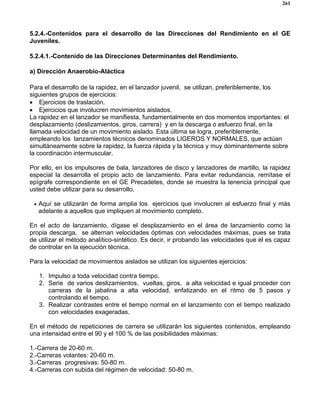 261
5.2.4.-Contenidos para el desarrollo de las Direcciones del Rendimiento en el GE
Juveniles.
5.2.4.1.-Contenido de las Direcciones Determinantes del Rendimiento.
a) Dirección Anaerobio-Aláctica
Para el desarrollo de la rapidez, en el lanzador juvenil, se utilizan, preferiblemente, los
siguientes grupos de ejercicios:
• Ejercicios de traslación.
• Ejercicios que involucren movimientos aislados.
La rapidez en el lanzador se manifiesta, fundamentalmente en dos momentos importantes: el
desplazamiento (deslizamientos, giros, carrera) y en la descarga o esfuerzo final, en la
llamada velocidad de un movimiento aislado. Esta última se logra, preferiblemente,
empleando los lanzamientos técnicos denominados LIGEROS Y NORMALES, que actúan
simultáneamente sobre la rapidez, la fuerza rápida y la técnica y muy dominantemente sobre
la coordinación intermuscular.
Por ello, en los impulsores de bala, lanzadores de disco y lanzadores de martillo, la rapidez
especial la desarrolla el propio acto de lanzamiento. Para evitar redundancia, remítase el
epígrafe correspondiente en el GE Precadetes, donde se muestra la tenencia principal que
usted debe utilizar para su desarrollo.
• Aquí se utilizarán de forma amplia los ejercicios que involucren al esfuerzo final y más
adelante a aquellos que impliquen al movimiento completo.
En el acto de lanzamiento, dígase el desplazamiento en el área de lanzamiento como la
propia descarga, se alternan velocidades óptimas con velocidades máximas, pues se trata
de utilizar el método analítico-sintético. Es decir, ir probando las velocidades que él es capaz
de controlar en la ejecución técnica.
Para la velocidad de movimientos aislados se utilizan los siguientes ejercicios:
1. Impulso a toda velocidad contra tiempo.
2. Serie de varios deslizamientos, vueltas, giros, a alta velocidad e igual proceder con
carreras de la jabalina a alta velocidad, enfatizando en el ritmo de 5 pasos y
controlando el tiempo.
3. Realizar contrastes entre el tiempo normal en el lanzamiento con el tiempo realizado
con velocidades exageradas.
En el método de repeticiones de carrera se utilizarán los siguientes contenidos, empleando
una intensidad entre el 90 y el 100 % de las posibilidades máximas:
1.-Carrera de 20-60 m.
2.-Carreras volantes: 20-60 m.
3.-Carreras progresivas: 50-80 m.
4.-Carreras con subida del régimen de velocidad: 50-80 m.
 