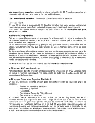 263
Los lanzamientos especiales seguirán la misma indicación del GE Precadetes, pero hay un
incremento del volumen de la carga y del peso del implemento.
Los Lanzamientos Generales continuarán con tendencia hacia lo especial.
La Fuerza-Rápida
En este GE se sigue la tendencia del GE Cadetes, pero hay que hacer algunas indicaciones
y precisiones, que se especifican en las indicaciones metodológicas de este programa.
El contenido principal de este tipo de ejercicios está centrado en los saltos generales y los
ejercicios con pesas.
d) Dirección Competencias.
Este es un contenido que ocupa un gran peso del entrenamiento y sigue la tendencia del
GE Cadetes, siendo su extensión. Es superado, por su importancia, por el GE Sub23, que
no es tratado en este programa.
En las competencias preparatorias y principal hay que tomar videos y analizarlos con los
atletas. Simultáneamente hay que hacer análisis de videos técnicos competitivos de otros
atletas.
Se tiene que hacer referencias al número asignado por los organizadores, en que parte del
cuerpo se coloca. Hablar de las reglas del uniforme, el manejo de los líquidos permitidos, el
tiempo de la pizarra para el intento, la definición de la clasificación final, el orden en la fase
final, las competencias clasificatorias, la prueba antidoping y la importancia de la premiación,
con su correspondiente seriedad.
5.2.2.6.2.-Contenido de las Direcciones Condicionantes del Rendimiento.
a) Dirección ABC para lanzadores.
Para el contenido de esta dirección remítase al epígrafe similar pero en el GE Menores. Tena
en cunea el volumen que utilizará y la composición de cada tipo de ABC, acorde con las
exigencias del GE Juveniles.
b) Dirección: Preparación Orgánica Multilateral.
En este GE continúan teniendo un gran peso para esta dirección los siguientes grupos de
ejercicios:
♦ Rapidez de reacción y habilidad.
♦ Acrobacia y equilibrio.
♦ Flexibilidad.
♦ Ejercicios de Desarrollo Físico General
♦ Ejercicios de coordinación.
Su contenido ya fue desarrollado en el GE Cadetes, así que es muy similar, pero en un
volumen máximo que llega hasta dos horas. Tenga en cuenta que a los 19 años el atleta
comenzará un nuevo período de preparación, que se extenderá por 4 años, el Período de
Formación de los Resultados Óptimos, en el GE Sub-23, y donde se verán acrecentados los
volúmenes de carga y el trabajo especializado, muy en particular para el desarrollo de las
direcciones Fuerza Máxima, Velocidad-Fuerza y rapidez. Esto obliga a darle a la preparación
el matiz adecuado para culminar la preparación básica del lanzador.
 