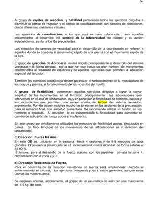 264
Al grupo de rapidez de reacción y habilidad pertenecen todos los ejercicios dirigidos a
disminuir el tiempo de reacción y el tiempo de desplazamiento con cambios de direcciones,
desde diferentes posiciones iniciales.
Los ejercicios de coordinación, a los que aquí se hace referencias, son aquellos
encaminados al desarrollo del sentido de la bilateralidad del cuerpo y su acción
independiente, similar a los Ge precedentes.
Los ejercicios de carreras de velocidad para el desarrollo de la coordinación se refieren a
aquellos donde se combina el movimiento rápido de una pierna con el movimiento rápido de
la otra.
El grupo de ejercicios de Acrobacia estará dirigido principalmente al desarrollo del sistema
vestibular y la fuerza general, por lo que hay que incluir un gran número de movimientos
encaminados al desarrollo del equilibrio y de aquellos ejercicios que permiten la ubicación
espacial del lanzador.
También los ejercicios acrobáticos deben garantizar el fortalecimiento de la musculatura de
los brazos y piernas, el fortalecimiento de los músculos del cuello.
Al grupo de flexibilidad pertenecen aquellos ejercicios dirigidos a lograr la mayor
amplitud de los movimientos en el lanzador, principalmente las articulaciones que
intervienen en el acto de lanzamiento, muy en particular la flexibilidad de hombros, cadera y
los movimientos que permiten una mayor acción de torque del sistema lanzador-
implemento. Por ello deben incluirse mucho las torsiones en las acciones de la preparación
para el esfuerzo final, con amplitud aumentada. Se recomienda utilizar un bastón en los
hombros o espaldas. Al lanzador le es indispensable la flexibilidad, para aumentar el
camino de aplicación de fuerza sobre el implemento.
En este grupo son ampliamente utilizados los ejercicios de flexibilidad pasiva, ejecutados en
pareja. Se hace hincapié en los movimientos de las articulaciones en la dirección del
lanzamiento.
c) Dirección: Fuerza Máxima.
En este GE se utilizarán en la semana hasta 4 sesiones y de 6-8 ejercicios de tipos
globales. El peso en la palanqueta se irá incrementando hasta alcanzar de forma estable el
85-90 %.
Entonces, para el desarrollo de la fuerza máxima con los juveniles primará la zona 4,
comenzando con la zona 2 y 3
d) Dirección Resistencia de Fuerza.
Para el desarrollo de la dirección resistencia de fuerza será ampliamente utilizado el
entrenamiento en circuito, los ejercicios con pesas y los s saltos generales, aunque estos
últimos en menor cuantía.
Se emplean además, ampliamente, el golpeo de un neumático de auto con una mancuerna
de 4-6 kg. de peso.
 