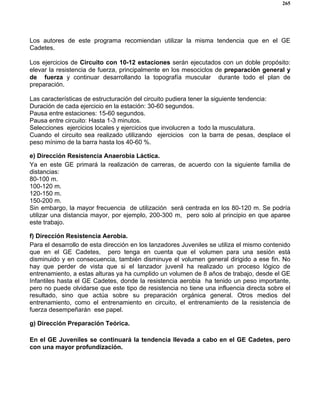 265
Los autores de este programa recomiendan utilizar la misma tendencia que en el GE
Cadetes.
Los ejercicios de Circuito con 10-12 estaciones serán ejecutados con un doble propósito:
elevar la resistencia de fuerza, principalmente en los mesociclos de preparación general y
de fuerza y continuar desarrollando la topografía muscular durante todo el plan de
preparación.
Las características de estructuración del circuito pudiera tener la siguiente tendencia:
Duración de cada ejercicio en la estación: 30-60 segundos.
Pausa entre estaciones: 15-60 segundos.
Pausa entre circuito: Hasta 1-3 minutos.
Selecciones ejercicios locales y ejercicios que involucren a todo la musculatura.
Cuando el circuito sea realizado utilizando ejercicios con la barra de pesas, desplace el
peso mínimo de la barra hasta los 40-60 %.
e) Dirección Resistencia Anaerobia Láctica.
Ya en este GE primará la realización de carreras, de acuerdo con la siguiente familia de
distancias:
80-100 m.
100-120 m.
120-150 m.
150-200 m.
Sin embargo, la mayor frecuencia de utilización será centrada en los 80-120 m. Se podría
utilizar una distancia mayor, por ejemplo, 200-300 m, pero solo al principio en que aparee
este trabajo.
f) Dirección Resistencia Aerobia.
Para el desarrollo de esta dirección en los lanzadores Juveniles se utiliza el mismo contenido
que en el GE Cadetes, pero tenga en cuenta que el volumen para una sesión está
disminuido y en consecuencia, también disminuye el volumen general dirigido a ese fin. No
hay que perder de vista que si el lanzador juvenil ha realizado un proceso lógico de
entrenamiento, a estas alturas ya ha cumplido un volumen de 8 años de trabajo, desde el GE
Infantiles hasta el GE Cadetes, donde la resistencia aerobia ha tenido un peso importante,
pero no puede olvidarse que este tipo de resistencia no tiene una influencia directa sobre el
resultado, sino que actúa sobre su preparación orgánica general. Otros medios del
entrenamiento, como el entrenamiento en circuito, el entrenamiento de la resistencia de
fuerza desempeñarán ese papel.
g) Dirección Preparación Teórica.
En el GE Juveniles se continuará la tendencia llevada a cabo en el GE Cadetes, pero
con una mayor profundización.
 