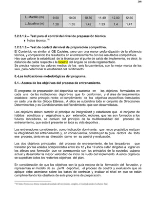 268
L. Martillo (m) 9.50 10.00 10.50 11.40 12,00 12.60
L.Jabalina (m) 1.28 1.35 1.42 1.33 1.4 1.47
5.2.3.1.2.-- Test para el control del nivel de preparación técnica
♦ Índice técnico. 16
5.2.3.1.3.-- Test de control del nivel de preparación competitiva.
El Contenido es similar al GE Cadetes, pero con una mayor profundización de la eficiencia
técnica, y comparando los resultados en el entrenamiento con los resultados competitivos.
Hay que valorar la estabilidad de la técnica por el punto de caída del implemento, es decir, la
distancia de caída respecto a la bicetriz del ángulo de caída reglamentado.
Se precisa valorar los valores medios de los seis lanzamientos, con la mejor marca de los
seis, para determinar la estabilidad del rendimiento.
6.-Las indicaciones metodológicas del programa.
6.1.- Acerca de los objetivos del proceso de entrenamiento.
El programa de preparación del deportista se sustenta en los objetivos formulados en
cada una de las instituciones deportivas que lo conforman, y el área de lanzamientos
establece como principio rector, el cumplimiento de los objetivos específicos formulados
en cada una de los Gripos Etáreos.. A ellos se subordina todo el conjunto de Direcciones
Determinantes y es Condicionantes del Rendimiento, que son desarrolladas.
Los objetivos deben cumplir el principio de integralidad y establecen que el conjunto de
hábitos somáticos y vegetativos y, por extensión, motores, que les son formados a los
futuros lanzadores, se derivan del principio de la multilateralidad del proceso de
entrenamiento, que estará presente en toda su vida deportiva .
Los entrenadores considerarán, como indicación dominante, que esos propósitos matizan
la integralidad del entrenamiento y, en consecuencia, constituyen la guía rectora de todo
ese proceso, tanto en su dirección como en su control y evaluación.
Los dos objetivos principales del proceso de entrenamiento, de los lanzadores que
transitan por las edades comprendidas entre los 12 y los 19 años están dirigidos a lograr en
los atletas una formación que se corresponda con los principios de la sociedad cubana
actual y desarrollar la mayor velocidad de inicio de vuelo del implemento. A estos objetivos
se supeditan todos los restantes objetivos del plan.
En consideración de que los objetivos son la guía rectora de la formación del lanzador, y
representan el modelo de su perfil deportivo, el proceso de control y evaluación que se
aplique debe asentarse sobre las bases de controlar y evaluar el nivel en que se están
cumplimentando los objetivos de este programa de preparación.
16
El Índice Técnico se obtiene restando al resultado del movimiento completo, el resultado desde el esfuerzo final.
 