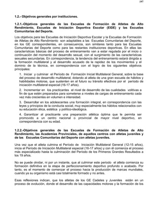 197
1.2.- Objetivos generales por instituciones.
1.2.1.-Objetivos generales de las Escuelas de Formación de Atletas de Alto
Rendimiento, Escuelas de Iniciación Deportiva Escolar (EIDE) y las Escuelas
Comunitarias del Deporte.
Los objetivos para las Escuelas de Iniciación Deportiva Escolar y la Escuelas de Formación
de Atletas de Alto Rendimiento son adaptables a las Escuelas Comunitarias del Deporte,
en los GE correspondientes, en consecuencia, son similares tanto para las Escuelas
Comunitarias del Deporte como para las restantes instituciones deportivas. En ellas las
características básicas del proceso de entrenamiento van a estar regulada por el inicio o
continuación del momento del desarrollo sexual, con el surgimiento de las características
sexuales secundarias. En correspondencia, la tendencia del entrenamiento estará dirigida a
la formación multilateral y al desarrollo acusado de la rapidez de los movimientos y el
dominio de la técnica, en correspondencia con el logro de los siguientes objetivos
principales:
1. Iniciar y culminar el Período de Formación Inicial Multilateral General, sobre la base
del proceso de desarrollo multilateral, dotando al atleta de una gran escuela de hábitos y
habilidades motoras, que sustenten en el futuro su tránsito efectivos por el período de
iniciación multilateral especial (16-17 años).
2. Incrementar en los practicantes el nivel de desarrollo de las cualidades volitivas a
fin de que estén preparados para someterse a niveles de cargas de entrenamiento cada
vez más crecientes en volumen e intensidad.
3. Desarrollar en los adolescentes una formación integral, en correspondencia con las
leyes y principios de la conducta social, muy especialmente los hábitos relacionados con
su educación ética, estética y político-ideológica.
4. Garantizar al practicante una preparación atlética óptima que le permita ser
promovido a un centro nacional o provincial de mayor nivel deportivo, en
correspondencia con su edad.
1.2.2.-Objetivos generales de las Escuelas de Formación de Atletas de Alto
Rendimiento, las Academias Provinciales, de aquellos centros con atletas juveniles y
de las Escuelas Comunitarias del Deporte con atletas juveniles.
Una vez que el atleta culmina el Período de Iniciación Multilateral General (12-15 años),
inicia el Período de Iniciación Multilateral especial (16-17 años) y con él comienza el proceso
más especializado hasta la culminación del Período de los Primeros Grandes Resultados a
los 19 años.
No se puede olvidar, ni por un instante, que al culminar este periodo el atleta comienza su
formación definitiva en la etapa de perfeccionamiento deportivo profundo o acabado. Por
tanto, es el momento de comenzar el proceso hacia la producción de marcas mundiales,
cuando ya su organismo está casi totalmente formado y no antes.
Esas reflexiones indican, que los atletas de los GE Cadetes y Juveniles están en un
proceso de evolución, donde el desarrollo de las capacidades motoras y la formación de los
 